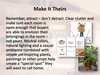 Make It Theirs
Remember, attract – don’t detract. Clear clutter and
make sure each room is
open enough that buyers
are able to envision their
belongings in the room –
not yours. Neutral colors,
natural lighting and a casual
ambiance combined with
simple yet inspiring plants,
paintings or other props help
create a “special spot” they
will want to call home.
 