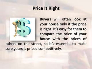 Price It Right
Buyers will often look at
your house only if the price
is right. It’s easy for them to
compare the price of your
house with the prices of
others on the street, so it’s essential to make
sure yours is priced competitively.
 