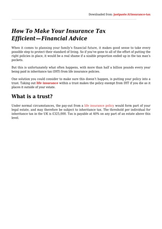 Downloaded from: justpaste.it/insurance-tax
How To Make Your Insurance Tax
Efficient — Financial Advice
When it comes to planning your family’s financial future, it makes good sense to take every
possible step to protect their standard of living. So if you’ve gone to all of the effort of putting the
right policies in place, it would be a real shame if a sizable proportion ended up in the tax man’s
pockets.
But this is unfortunately what often happens, with more than half a billion pounds every year
being paid in inheritance tax (IHT) from life insurance policies.
One solution you could consider to make sure this doesn’t happen, is putting your policy into a
trust. Taking out life insurance within a trust makes the policy exempt from IHT if you die as it
places it outside of your estate.
What is a trust?
Under normal circumstances, the pay-out from a life insurance policy would form part of your
legal estate, and may therefore be subject to inheritance tax. The threshold per individual for
inheritance tax in the UK is £325,000. Tax is payable at 40% on any part of an estate above this
level.
 