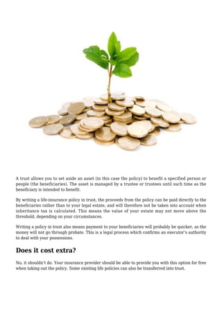 A trust allows you to set aside an asset (in this case the policy) to benefit a specified person or
people (the beneficiaries). The asset is managed by a trustee or trustees until such time as the
beneficiary is intended to benefit.
By writing a life-insurance policy in trust, the proceeds from the policy can be paid directly to the
beneficiaries rather than to your legal estate, and will therefore not be taken into account when
inheritance tax is calculated. This means the value of your estate may not move above the
threshold, depending on your circumstances.
Writing a policy in trust also means payment to your beneficiaries will probably be quicker, as the
money will not go through probate. This is a legal process which confirms an executor’s authority
to deal with your possessions.
Does it cost extra?
No, it shouldn’t do. Your insurance provider should be able to provide you with this option for free
when taking out the policy. Some existing life policies can also be transferred into trust.
 