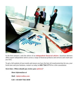 In the first instance, seek the advice of an independent financial adviser. Quantum Advisers
offers expert independent advice across a range of financial products and services and could save
you £££s.
To get a full analysis of your needs and ensure you have the best all round protection for you, your
loved ones and your business, contact us today on 020 7562 5771 for a free consultation.
Next time — When should you review your policies?
More Information at
Mail: info@credius.com
Call: +44-020-7562-5858
 