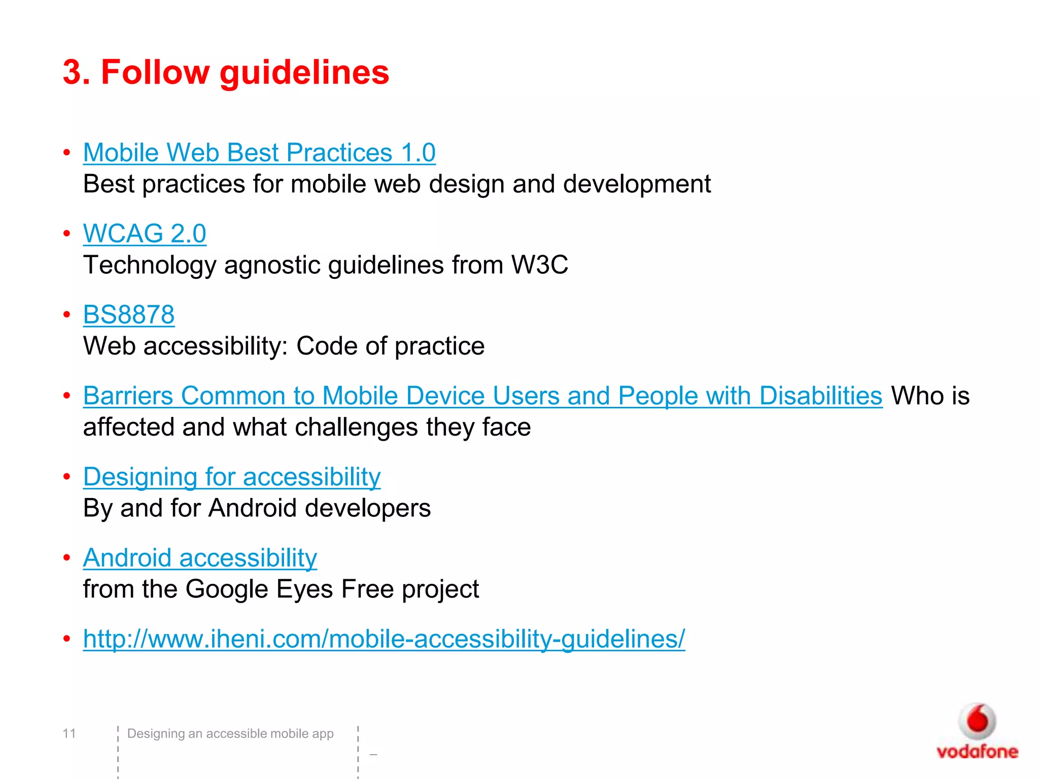 3. Follow guidelines

• Mobile Web Best Practices 1.0
  Best practices for mobile web design and development
• WCAG 2.0
  Technology agnostic guidelines from W3C
• BS8878
  Web accessibility: Code of practice
• Barriers Common to Mobile Device Users and People with Disabilities Who is
  affected and what challenges they face
• Designing for accessibility
  By and for Android developers
• Android accessibility
  from the Google Eyes Free project
• http://www.iheni.com/mobile-accessibility-guidelines/


11   Designing an accessible mobile app
                                          –
 