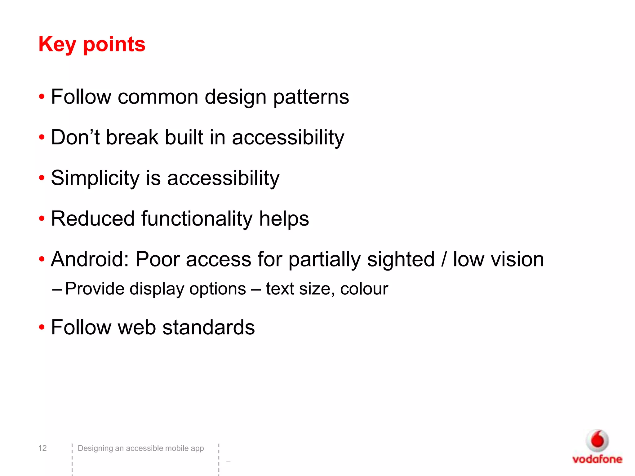 Key points

• Follow common design patterns
• Don’t break built in accessibility
• Simplicity is accessibility
• Reduced functionality helps
• Android: Poor access for partially sighted / low vision
     – Provide display options – text size, colour

• Follow web standards




12      Designing an accessible mobile app
                                             –
 