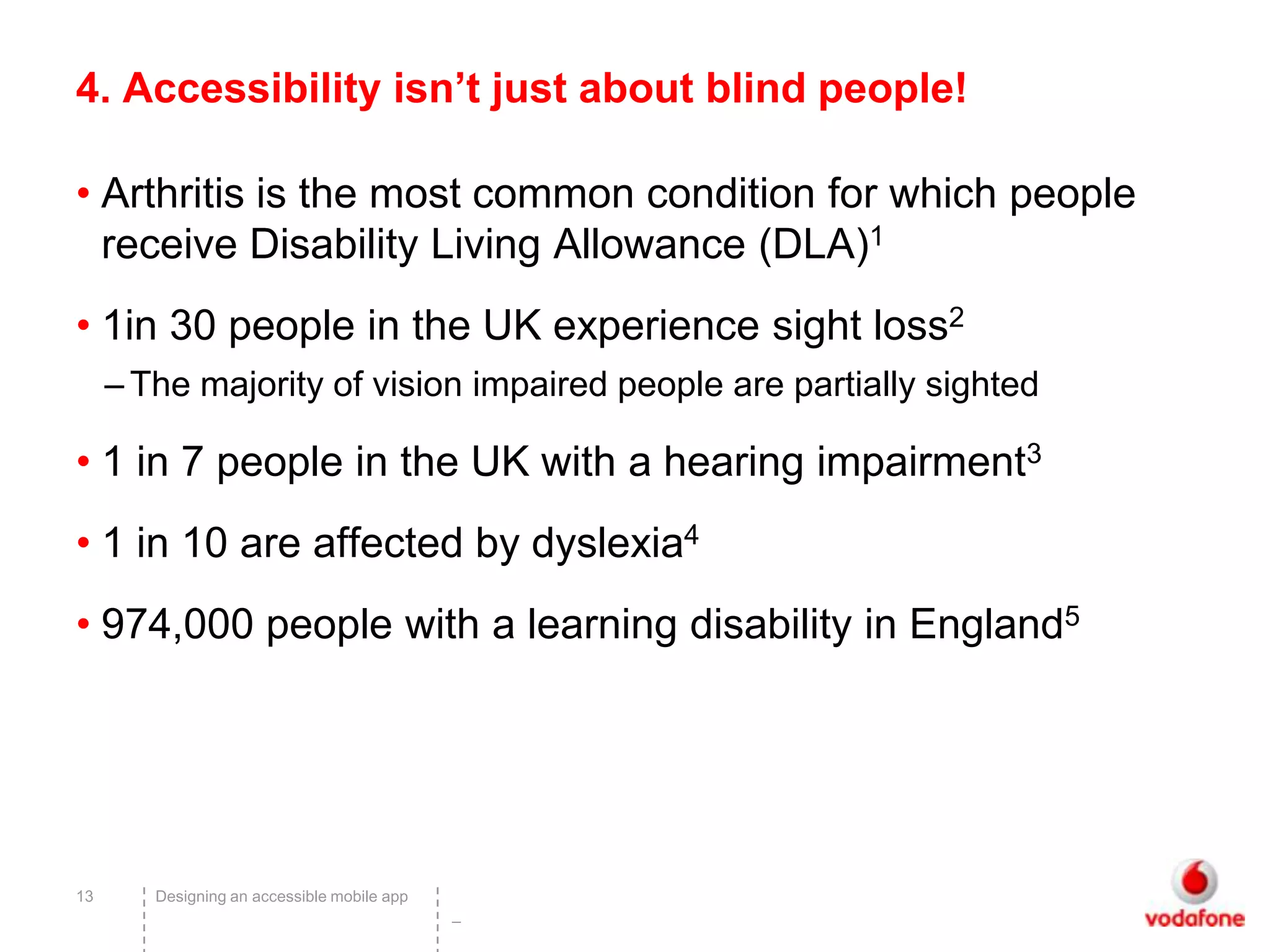 4. Accessibility isn’t just about blind people!

• Arthritis is the most common condition for which people
  receive Disability Living Allowance (DLA)1
• 1in 30 people in the UK experience sight loss2
     – The majority of vision impaired people are partially sighted

• 1 in 7 people in the UK with a hearing impairment3
• 1 in 10 are affected by dyslexia4
• 974,000 people with a learning disability in England5




13      Designing an accessible mobile app
                                             –
 