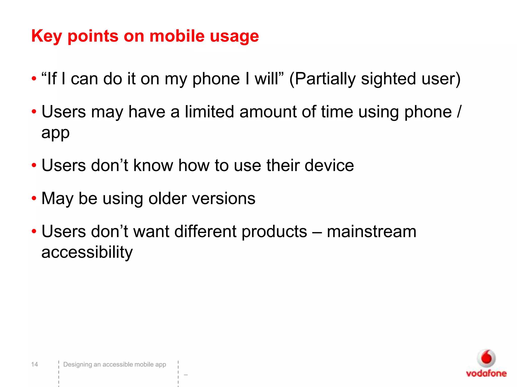 Key points on mobile usage

• “If I can do it on my phone I will” (Partially sighted user)
• Users may have a limited amount of time using phone /
  app
• Users don’t know how to use their device
• May be using older versions
• Users don’t want different products – mainstream
  accessibility




14   Designing an accessible mobile app
                                          –
 