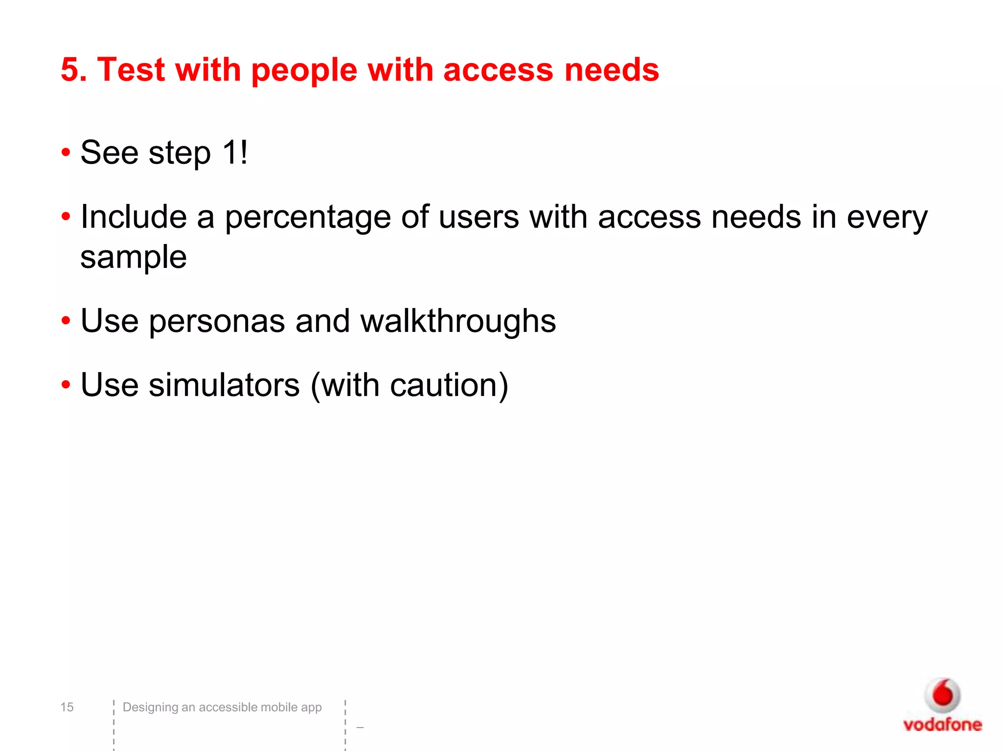 5. Test with people with access needs

• See step 1!
• Include a percentage of users with access needs in every
  sample
• Use personas and walkthroughs
• Use simulators (with caution)




15   Designing an accessible mobile app
                                          –
 
