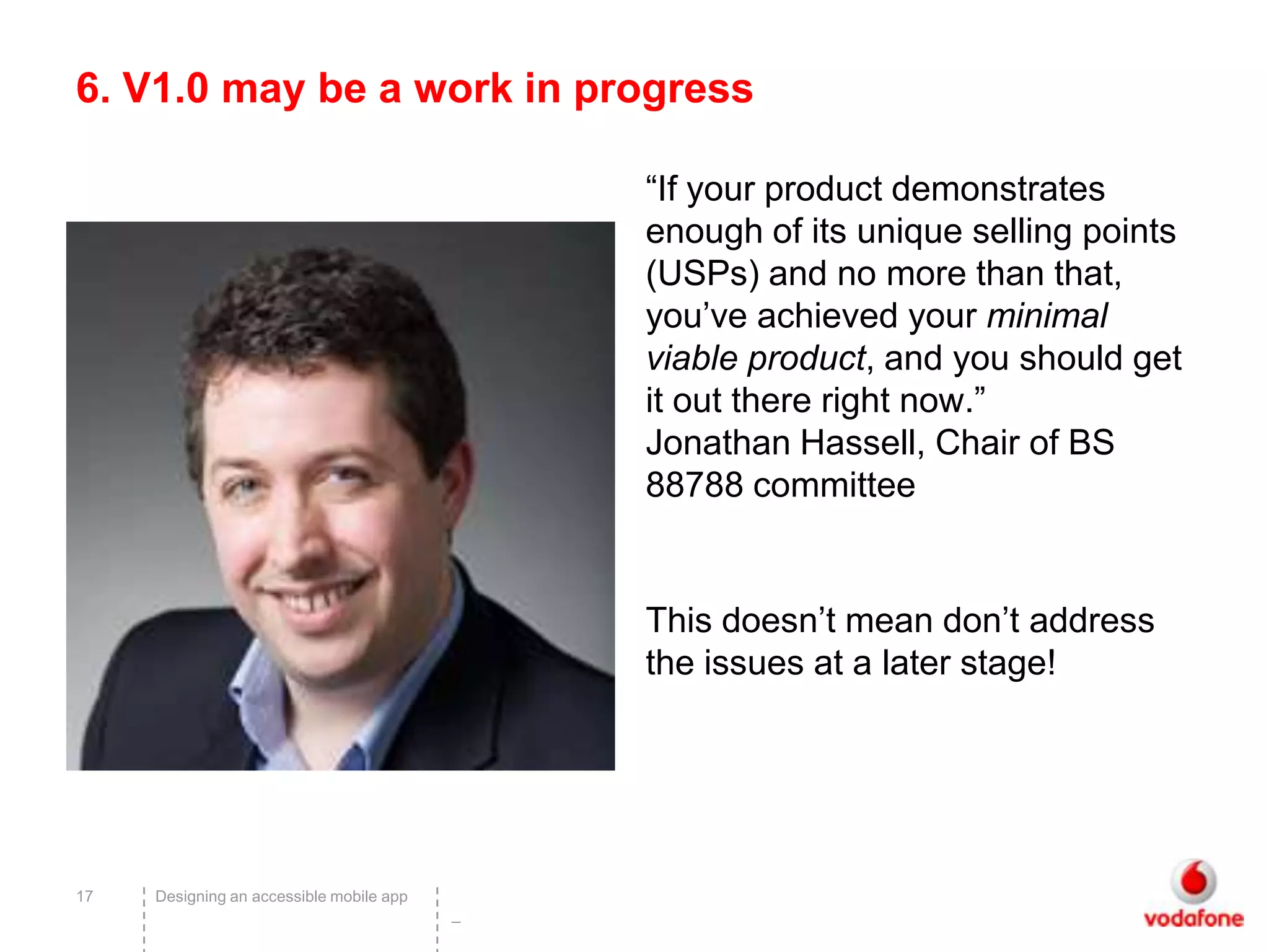 6. V1.0 may be a work in progress

                                              “If your product demonstrates
                                              enough of its unique selling points
                                              (USPs) and no more than that,
                                              you’ve achieved your minimal
                                              viable product, and you should get
                                              it out there right now.”
                                              Jonathan Hassell, Chair of BS
                                              88788 committee


                                              This doesn’t mean don’t address
                                              the issues at a later stage!




17   Designing an accessible mobile app
                                          –
 
