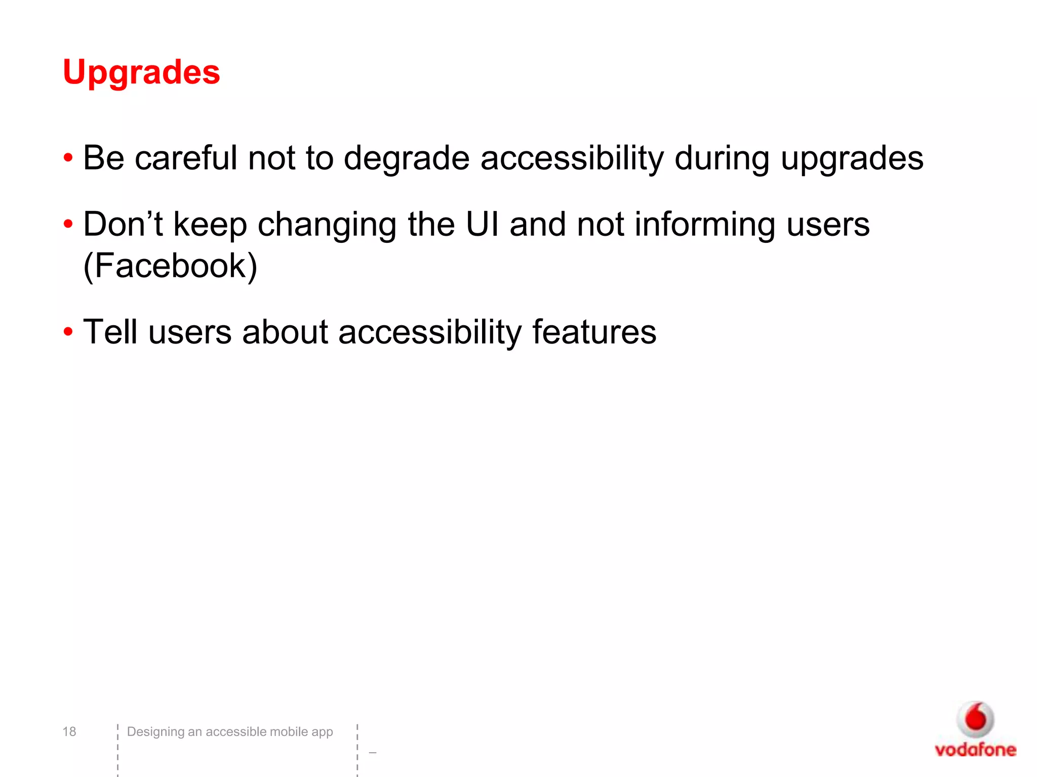 Upgrades

• Be careful not to degrade accessibility during upgrades
• Don’t keep changing the UI and not informing users
  (Facebook)
• Tell users about accessibility features




18   Designing an accessible mobile app
                                          –
 