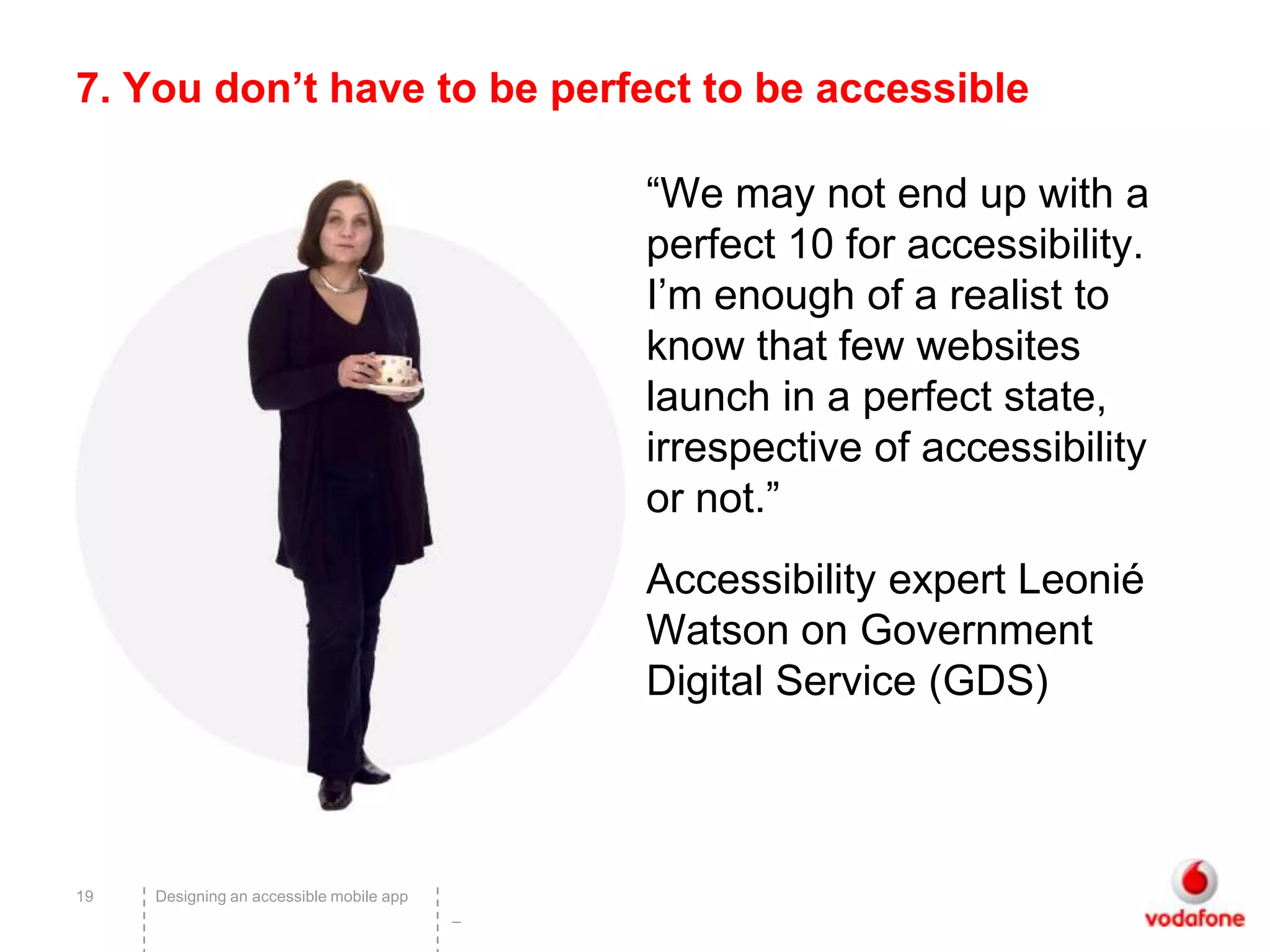 7. You don’t have to be perfect to be accessible

                                              “We may not end up with a
                                              perfect 10 for accessibility.
                                              I’m enough of a realist to
                                              know that few websites
                                              launch in a perfect state,
                                              irrespective of accessibility
                                              or not.”
                                              Accessibility expert Leonié
                                              Watson on Government
                                              Digital Service (GDS)



19   Designing an accessible mobile app
                                          –
 