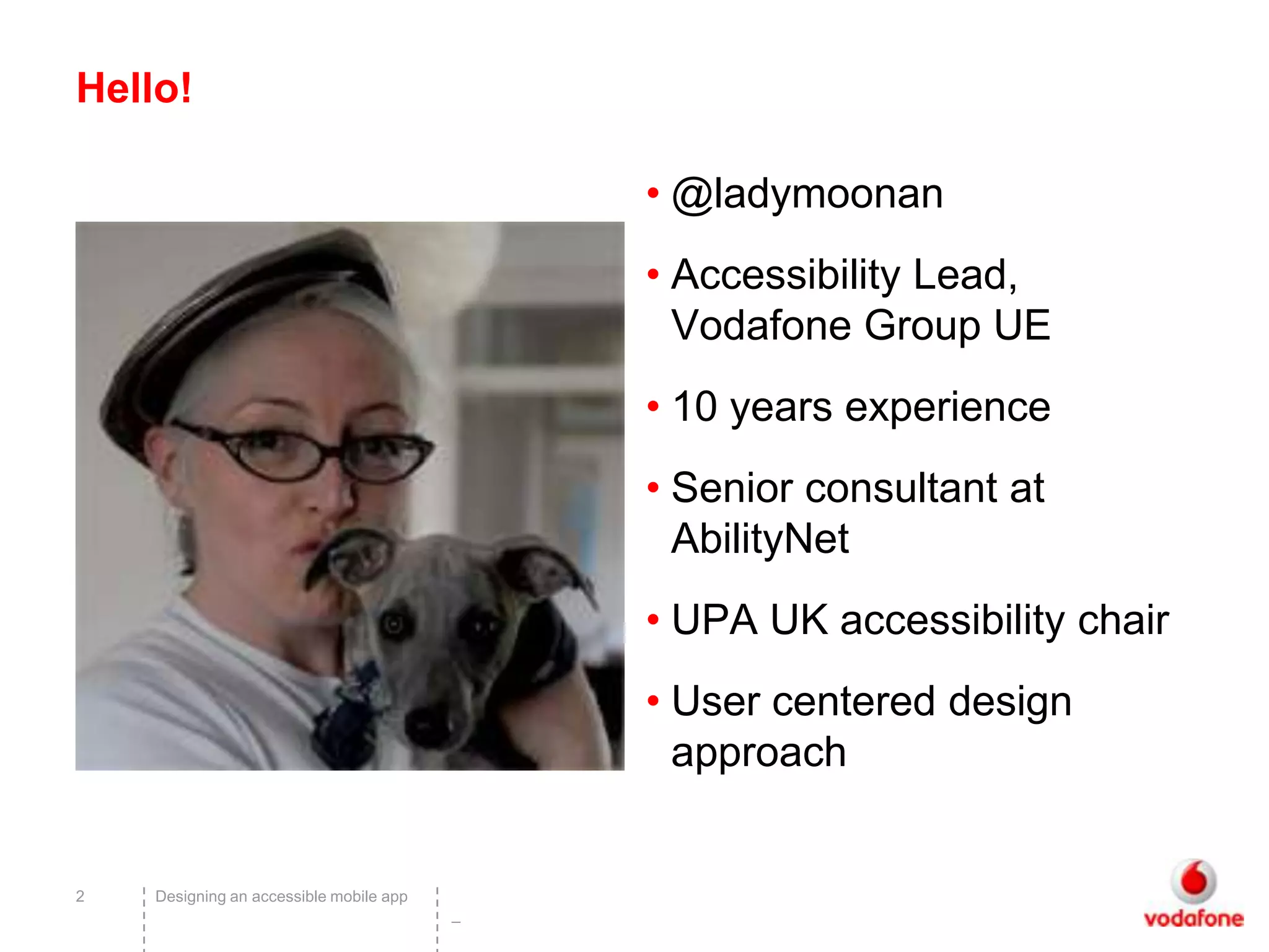 Hello!

                                             • @ladymoonan
                                             • Accessibility Lead,
                                               Vodafone Group UE
                                             • 10 years experience
                                             • Senior consultant at
                                               AbilityNet
                                             • UPA UK accessibility chair
                                             • User centered design
                                               approach


2   Designing an accessible mobile app
                                         –
 