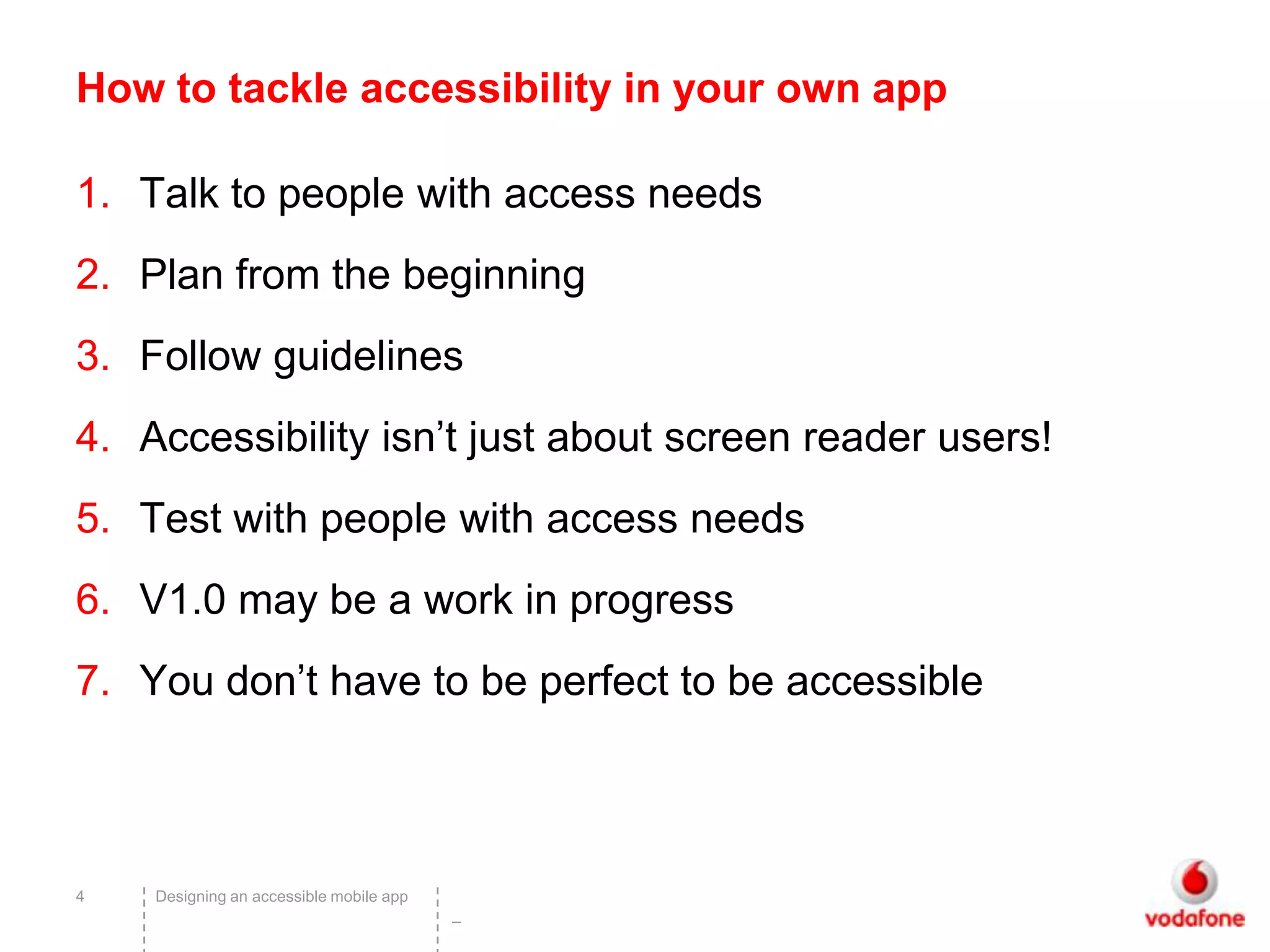 How to tackle accessibility in your own app

1. Talk to people with access needs
2. Plan from the beginning
3. Follow guidelines
4. Accessibility isn’t just about screen reader users!
5. Test with people with access needs
6. V1.0 may be a work in progress
7. You don’t have to be perfect to be accessible



4   Designing an accessible mobile app
                                         –
 