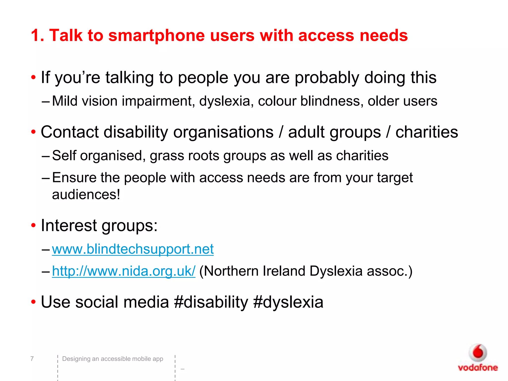 1. Talk to smartphone users with access needs

• If you’re talking to people you are probably doing this
    – Mild vision impairment, dyslexia, colour blindness, older users

• Contact disability organisations / adult groups / charities
    – Self organised, grass roots groups as well as charities
    – Ensure the people with access needs are from your target
      audiences!

• Interest groups:
    – www.blindtechsupport.net
    – http://www.nida.org.uk/ (Northern Ireland Dyslexia assoc.)

• Use social media #disability #dyslexia


7      Designing an accessible mobile app
                                            –
 