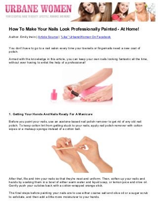  




	
  
How To Make Your Nails Look Professionally Painted - At Home!
Author: Emily Irwin | Article Source | “Like” UrbaneWomen On Facebook


You don't have to go to a nail salon every time your toenails or fingernails need a new coat of
polish.

Armed with the knowledge in this article, you can keep your own nails looking fantastic all the time,
without ever having to enlist the help of a professional!




1. Getting Your Hands And Nails Ready For A Manicure

Before you paint your nails, use an acetone-based nail polish remover to get rid of any old nail
polish. To keep cotton lint from getting stuck to your nails, apply nail polish remover with cotton
wipes or a makeup sponge instead of a cotton ball.




After that, file and trim your nails so that they're neat and uniform. Then, soften up your nails and
hands by soaking them in a bowl of either warm water and liquid soap, or lemon juice and olive oil.
Gently push your cuticles back with a cotton-wrapped orange stick.

The final steps before painting your nails are to use either coarse salt and olive oil or a sugar scrub
to exfoliate, and then add a little more moisturizer to your hands.
 