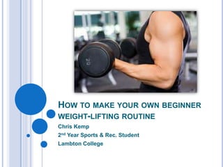 HOW TO MAKE YOUR OWN BEGINNER
WEIGHT-LIFTING ROUTINE
Chris Kemp
2nd Year Sports & Rec. Student
Lambton College
 