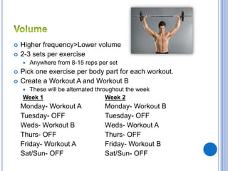    Higher frequency>Lower volume
   2-3 sets per exercise
       Anywhere from 8-15 reps per set
   Pick one exercise per body part for each workout.
   Create a Workout A and Workout B
    These will be alternated throughout the week
    Week 1                        Week 2
    Monday- Workout A             Monday- Workout B
    Tuesday- OFF                  Tuesday- OFF
    Weds- Workout B               Weds- Workout A
    Thurs- OFF                    Thurs- OFF
    Friday- Workout A             Friday- Workout B
    Sat/Sun- OFF                  Sat/Sun- OFF
 