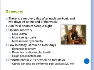  There is a recovery day after each workout, and
  two days off at the end of the week.
 Aim for 8 hours of sleep a night
 Optimal recovery
     Less DOMS
     More strength gains
     More muscle hypertrophy.
   Low Intensity Cardio on Rest days
     Enhances recovery
     Promotes cardiovascular health
     Helps boost metabolism
   Perform cardio 2-3x a week on rest days
       Cardio can also be performed post workout (20 min)
 