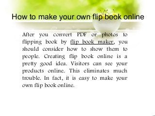 How to make your own flip book online

  After you convert PDF or photos to
  flipping book by flip book maker, you
  should consider how to show them to
  people. Creating flip book online is a
  pretty good idea. Visitors can see your
  products online. This eliminates much
  trouble. In fact, it is easy to make your
  own flip book online.
 
