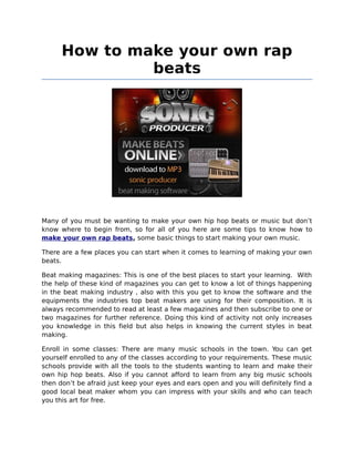 How to make your own rap
               beats




Many of you must be wanting to make your own hip hop beats or music but don’t
know where to begin from, so for all of you here are some tips to know how to
make your own rap beats, some basic things to start making your own music.

There are a few places you can start when it comes to learning of making your own
beats.

Beat making magazines: This is one of the best places to start your learning. With
the help of these kind of magazines you can get to know a lot of things happening
in the beat making industry , also with this you get to know the software and the
equipments the industries top beat makers are using for their composition. It is
always recommended to read at least a few magazines and then subscribe to one or
two magazines for further reference. Doing this kind of activity not only increases
you knowledge in this field but also helps in knowing the current styles in beat
making.

Enroll in some classes: There are many music schools in the town. You can get
yourself enrolled to any of the classes according to your requirements. These music
schools provide with all the tools to the students wanting to learn and make their
own hip hop beats. Also if you cannot afford to learn from any big music schools
then don’t be afraid just keep your eyes and ears open and you will definitely find a
good local beat maker whom you can impress with your skills and who can teach
you this art for free.
 
