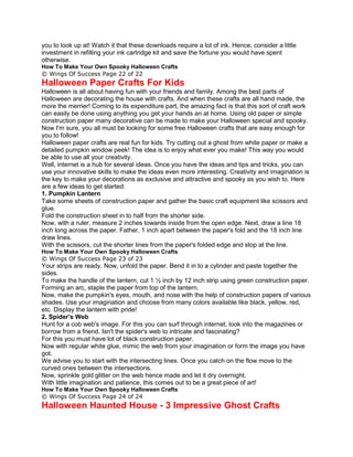 you to look up at! Watch it that these downloads require a lot of ink. Hence, consider a little
investment in refilling your ink cartridge kit and save the fortune you would have spent
otherwise.
How To Make Your Own Spooky Halloween Crafts
© Wings Of Success Page 22 of 22
Halloween Paper Crafts For Kids
Halloween is all about having fun with your friends and family. Among the best parts of
Halloween are decorating the house with crafts. And when these crafts are all hand made, the
more the merrier! Coming to its expenditure part, the amazing fact is that this sort of craft work
can easily be done using anything you get your hands an at home. Using old paper or simple
construction paper many decorative can be made to make your Halloween special and spooky.
Now I'm sure, you all must be looking for some free Halloween crafts that are easy enough for
you to follow!
Halloween paper crafts are real fun for kids. Try cutting out a ghost from white paper or make a
detailed pumpkin window peek! The idea is to enjoy what ever you make! This way you would
be able to use all your creativity.
Well, internet is a hub for several ideas. Once you have the ideas and tips and tricks, you can
use your innovative skills to make the ideas even more interesting. Creativity and imagination is
the key to make your decorations as exclusive and attractive and spooky as you wish to. Here
are a few ideas to get started:
1. Pumpkin Lantern
Take some sheets of construction paper and gather the basic craft equipment like scissors and
glue.
Fold the construction sheet in to half from the shorter side.
Now, with a ruler, measure 2 inches towards inside from the open edge. Next, draw a line 18
inch long across the paper. Father, 1 inch apart between the paper's fold and the 18 inch line
draw lines.
With the scissors, cut the shorter lines from the paper's folded edge and stop at the line.
How To Make Your Own Spooky Halloween Crafts
© Wings Of Success Page 23 of 23
Your strips are ready. Now, unfold the paper. Bend it in to a cylinder and paste together the
sides.
To make the handle of the lantern, cut 1 ½ inch by 12 inch strip using green construction paper.
Forming an arc, staple the paper from top of the lantern.
Now, make the pumpkin's eyes, mouth, and nose with the help of construction papers of various
shades. Use your imagination and choose from many colors available like black, yellow, red,
etc. Display the lantern with pride!
2. Spider's Web
Hunt for a cob web's image. For this you can surf through internet, look into the magazines or
borrow from a friend. Isn't the spider's web to intricate and fascinating?
For this you must have lot of black construction paper.
Now with regular white glue, mimic the web from your imagination or form the image you have
got.
We advise you to start with the intersecting lines. Once you catch on the flow move to the
curved ones between the intersections.
Now, sprinkle gold glitter on the web hence made and let it dry overnight.
With little imagination and patience, this comes out to be a great piece of art!
How To Make Your Own Spooky Halloween Crafts
© Wings Of Success Page 24 of 24
Halloween Haunted House - 3 Impressive Ghost Crafts
 