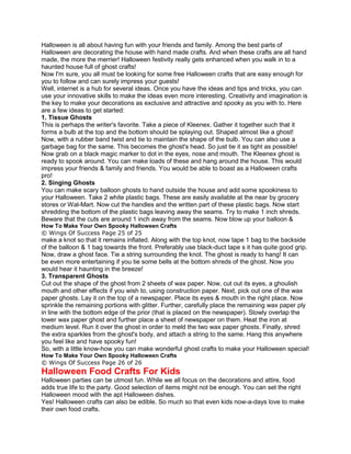 Halloween is all about having fun with your friends and family. Among the best parts of
Halloween are decorating the house with hand made crafts. And when these crafts are all hand
made, the more the merrier! Halloween festivity really gets enhanced when you walk in to a
haunted house full of ghost crafts!
Now I'm sure, you all must be looking for some free Halloween crafts that are easy enough for
you to follow and can surely impress your guests!
Well, internet is a hub for several ideas. Once you have the ideas and tips and tricks, you can
use your innovative skills to make the ideas even more interesting. Creativity and imagination is
the key to make your decorations as exclusive and attractive and spooky as you with to. Here
are a few ideas to get started:
1. Tissue Ghosts
This is perhaps the writer's favorite. Take a piece of Kleenex. Gather it together such that it
forms a bulb at the top and the bottom should be splaying out. Shaped almost like a ghost!
Now, with a rubber band twist and tie to maintain the shape of the bulb. You can also use a
garbage bag for the same. This becomes the ghost's head. So just tie it as tight as possible!
Now grab on a black magic marker to dot in the eyes, nose and mouth. The Kleenex ghost is
ready to spook around. You can make loads of these and hang around the house. This would
impress your friends & family and friends. You would be able to boast as a Halloween crafts
pro!
2. Singing Ghosts
You can make scary balloon ghosts to hand outside the house and add some spookiness to
your Halloween. Take 2 white plastic bags. These are easily available at the near by grocery
stores or Wal-Mart. Now cut the handles and the written part of these plastic bags. Now start
shredding the bottom of the plastic bags leaving away the seams. Try to make 1 inch shreds.
Beware that the cuts are around 1 inch away from the seams. Now blow up your balloon &
How To Make Your Own Spooky Halloween Crafts
© Wings Of Success Page 25 of 25
make a knot so that it remains inflated. Along with the top knot, now tape 1 bag to the backside
of the balloon & 1 bag towards the front. Preferably use black-duct tape s it has quite good grip.
Now, draw a ghost face. Tie a string surrounding the knot. The ghost is ready to hang! It can
be even more entertaining if you tie some bells at the bottom shreds of the ghost. Now you
would hear it haunting in the breeze!
3. Transparent Ghosts
Cut out the shape of the ghost from 2 sheets of wax paper. Now, cut out its eyes, a ghoulish
mouth and other effects if you wish to, using construction paper. Next, pick out one of the wax
paper ghosts. Lay it on the top of a newspaper. Place its eyes & mouth in the right place. Now
sprinkle the remaining portions with glitter. Further, carefully place the remaining wax paper ply
in line with the bottom edge of the prior (that is placed on the newspaper). Slowly overlap the
lower wax paper ghost and further place a sheet of newspaper on them. Heat the iron at
medium level. Run it over the ghost in order to meld the two wax paper ghosts. Finally, shred
the extra sparkles from the ghost's body, and attach a string to the same. Hang this anywhere
you feel like and have spooky fun!
So, with a little know-how you can make wonderful ghost crafts to make your Halloween special!
How To Make Your Own Spooky Halloween Crafts
© Wings Of Success Page 26 of 26
Halloween Food Crafts For Kids
Halloween parties can be utmost fun. While we all focus on the decorations and attire, food
adds true life to the party. Good selection of items might not be enough. You can set the right
Halloween mood with the apt Halloween dishes.
Yes! Halloween crafts can also be edible. So much so that even kids now-a-days love to make
their own food crafts.
 