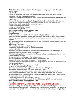 While, Internet is a real hub for loads of such recipes, we can give you a kick start to these
spooky edibles:
1. Edible Dirt
Kids at the tender age love eating dirt – amazed? Yes, it’s true! So, how about creating a
Halloween food craft that looks just like dirt?
For this take clear & small plastic cups. Place scoops of chocolate ice cream at the bottom, one
in each cup.
Now provide the kids with sealed zip-loc baggie filled with Oreos. Instruct the child to smash
these cookies as much as they can. That is turning these cookies in to real small bits.
Now pour the cookie bits on the top of your ice cream.
Further add some gummy worms.
Finally, dig in to hard with a spoon.
Yummy dirt is ready to eat!
How To Make Your Own Spooky Halloween Crafts
© Wings Of Success Page 27 of 27
2. Bloody Fingers
For this you need some cocktail wieners and one refrigerated biscuit dough can.
Now, around the bottom of the wiener, wrap the dough. Watch that you leave the tip showing.
From the tip of the wiener that we had left unwrapped, cut an oval piece. This would be the
fingernail.
At a temperature of 350 degree Celsius, cook it in the oven. Check that the biscuits should get
slightly browned.
Now, let them cool down.
Add some ketchup in place of the fingernail.
Your bloody fingers are ready to be the talk of the party!
3. Edible Eyeballs
Halloween food crafts for kids must look scary but at the same time should be simple to
prepare, so that they are easy for the kids to follow.
This food craft is perhaps the simplest of all. Take deviled egg and add a black olive to show
the eye black in the middle.
Now coming to the deviled eggs – they are quite easy.
Boil the eggs for around 5 minutes and remove them from the heat.
Let them be as it is the hot water for around 10 more minutes.
Now run these eggs under cold water and then refrigerate them. We must do this as cold eggs
can be peeled of easily.
How To Make Your Own Spooky Halloween Crafts
© Wings Of Success Page 28 of 28
Once they cool down, peel the eggs. Cut each of them in half length-wise.
Remove the yolk or the yellow portion and collect it in a bowl.
With the help of a fork, "smoosh" these yolks in order to get a crumbly consistency.
Now, add some mayonnaise. Make sure to put little quantity at a time so that the stuffing
remains thick and has a creamy mixture. Excess of mayonnaise would make it quite running.
For some extra flavor add mustard.
Fill the yolk mixture in the egg white with a spoon.
Last, as said earlier, press in the black olives and the edible eyeballs are ready to scare!
How To Make Your Own Spooky Halloween Crafts
© Wings Of Success Page 29 of 29
Halloween Party Games For Kids - 3 Exciting Choices
Halloween holidays are about partying and excitement. Halloween crafts & games are
especially inclined towards kids. It is their enjoying the festivity with good spirit. You need to be
creative and innovative to invent new craft ideas to entertain the kids and decorating the house
 