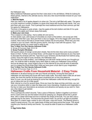 the Halloween way.
Many traditional Halloween games find their roots down in the old folklore. While for looking for
these games, internet is the ultimate source, here are a few recommended choices for your next
Halloween:
1. Bob the Apple
Here you need a lot of apples dipped in to silver tub. The tub is half filled with water. The game
is to pick maximum number of apples in a given time frame with touching with hands. Yes, you
pick them with your mouth. This is perhaps the most traditional and the most common yet real
fun game for Halloweens.
The trick in this game is quite simple - trap the apple at the tub's bottom and bite it! It is quite
quick and the apple won't drown away that easily.
2. Make your own treat.
This is based on dirty eating - that is edible dirt and worms.
In clear plastic cups, add scoops of chocolate ice cream at the bottom, one scoop per child.
Give each child their cups. Now give them a Zip-Loc baggie. Fill in this baggie with some Oreo
cookies. Now instruct the kids to smash these cookies into bit and pieces. What next, pour the
cookies in your ice cream. Add the gummy worms. And dig in hard with the spoons. Your
personalized spooky ice cream treat is ready to eat.
How To Make Your Own Spooky Halloween Crafts
© Wings Of Success Page 30 of 30
3. Scary Pumpkin Windows
Get square pieces of orange construction sheets. Now let the kids draw some scary pumpkin
faces on them. Further cut out these faces. Let the paper be square because as you may want
to decorate the windows with this. Tape this to your windows and illuminate from behind using
a lamp. Enjoy the sight of scary windows, the Halloween way!
The choices are surely endless. Just challenge your left brain harder and let your thoughts go
wild. You shall be able to develop many other ideas to make your Halloween more exciting.
And as we always say, never forget to log on to the internet for any and all sorts of searches
and it is indeed the World Wide Web! Hope we have given a kick start to your imagination!
How To Make Your Own Spooky Halloween Crafts
© Wings Of Success Page 31 of 31
Halloween Crafts From Household Material - 2 Easy Tricks
Halloween is all about having fun with your friends and family. Among the best parts of
Halloween are decorating the house with hand made crafts. And when these crafts are all hand
made, the more the merrier! At times space constraints bar us from this pleasure.
Now I'm sure, you all must be looking for some free Halloween crafts that are easy enough for
you to follow and can fit in little space!
Well, internet is a hub for several ideas. Once you have the ideas and tips and tricks, you can
use your innovative skills to make the ideas even more interesting. Creativity and imagination is
the key to make your decorations as exclusive and attractive and spooky as you wish to. Here
are a few ideas to get started:
1. Tissue Ghosts
This is perhaps the writer's favorite. Take a piece of Kleenex. Gather it together such that it
forms a bulb at the top and the bottom should be splaying out. Shaped almost like a ghost!
Now, with a rubber band twist and tie to maintain the shape of the bulb. You can also uses a
garbage bag for the same. This becomes the ghost's head. So just tie it as tight as possible!
Now grab on a black magic marker to dot in the eyes, nose and mouth. The Kleenex ghost is
ready to spook around. You can make loads of these and hang around the house. This would
impress your friends & family and friends. You would be able to boast as a Halloween crafts
pro!
2. Egg Carton Bats
 