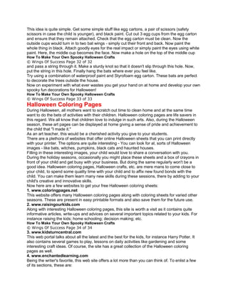 This idea is quite simple. Get some simple stuff like egg cartons, a pair of scissors (safety
scissors in case the child is younger), and black paint. Cut out 3 egg cups from the egg carton
and ensure that they remain attached. Check that the egg carton must be clean. Now the
outside cups would turn in to two bat wings - simply cut their front and back. Now paint the
whole thing in black. Attach goodly eyes for the real impact or simply paint the eyes using white
paint. Here, the middle cup becomes the face. Now make a hole on the top of the middle cup
How To Make Your Own Spooky Halloween Crafts
© Wings Of Success Page 32 of 32
and pass a string through it. Make a sturdy knot so that it doesn't slip through this hole. Now,
put the string in this hole. Finally hang the bats where ever you feel like.
Try using a combination of waterproof paint and Styrofoam egg carton. These bats are perfect
to decorate the trees outside the house.
Now on experiment with what ever wastes you get your hand on at home and develop your own
spooky fun decorations for Halloween!
How To Make Your Own Spooky Halloween Crafts
© Wings Of Success Page 33 of 33
Halloween Coloring Pages
During Halloween, all mothers want to scratch out time to clean home and at the same time
want to do the bets of activities with their children. Halloween coloring pages are life savers in
this regard. We all know that children love to indulge in such arts. Also, during the Halloween
season, these art pages can be displayed at home giving a sense of pride and achievement to
the child that "I made it."
As an art teacher, this would be a cherished activity you give to your students.
There are a plethora of websites that offer online Halloween sheets that you can print directly
with your printer. The options are quite interesting - You can look for al, sorts of Halloween
images - like bats, witches, pumpkins, black cats and haunted houses.
Filling in these interesting images, your child would love to share a conversation with you.
During the holiday seasons, occasionally you might place these sheets and a box of crayons in
front of your child and get busy with your business. But doing the same regularly won't be a
good idea. Halloween coloring pages, Halloween crafts, etc. are mere mans to come close to
your child, to spend some quality time with your child and to affix new found bonds with the
child. You can make them learn many new skills during these sessions, there by adding to your
child's creative and innovative skills.
Now here are a few websites to get your free Halloween coloring sheets:
1. www.coloringpages.net
This website offers many Halloween coloring pages along with coloring sheets for varied other
seasons. These are present in easy printable formats and also save them for the future use.
2. www.raisingourkids.com
Along with interesting Halloween coloring pages, this site is worth a visit as it contains quite
informative articles, write-ups and advices on several important topics related to your kids. For
instance raising the kids; home schooling; decision making; etc.
How To Make Your Own Spooky Halloween Crafts
© Wings Of Success Page 34 of 34
3. www.kidsturncentral.com
This web portal talks about all the latest and the best for the kids, for instance Harry Potter. It
also contains several games to play, lessons on daily activities like gardening and some
interesting craft ideas. Of course, the site has a great collection of the Halloween coloring
pages as well.
4. www.enchantedlearning.com
Being the writer's favorite, this web site offers a lot more than you can think of. To enlist a few
of its sections, these are:
 