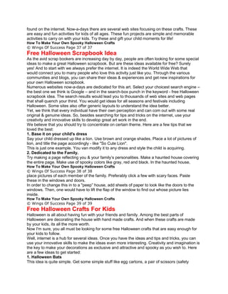 found on the internet. Now-a-days there are several web sites focusing on these crafts. These
are easy and fun activities for kids of all ages. These fun projects are simple and memorable
activities to carry on with your kids. Try these and gift your child moments for life!
How To Make Your Own Spooky Halloween Crafts
© Wings Of Success Page 37 of 37
Free Halloween Scrapbook Idea
As the avid scrap bookers are increasing day by day, people are often looking for some special
ideas to make a great Halloween scrapbook. But are these ideas available for free? Surely
yes! And to start with we always prefer the internet. It is indeed the World Wide Web that
would connect you to many people who love this activity just like you. Through the various
communities and blogs, you can share their ideas & experiences and get new inspirations for
your own Halloween scrapbook.
Numerous websites now-a-days are dedicated for this art. Select your choicest search engine –
the best one we think is Google – and in the search-box punch in the keyword - free Halloween
scrapbook idea. The search results would lead you to thousands of web sites and web pages
that shall quench your thirst. You would get ideas for all seasons and festivals including
Halloween. Some sites also offer generic layouts to understand the idea better.
Yet, we think that every individual have their own perception and can com out with some real
original & genuine ideas. So, besides searching for tips and tricks on the internet, use your
creativity and innovative skills to develop great art work in the end.
We believe that you should try to concentrate on certain theme. Here are a few tips that we
loved the best:
1. Base it on your child's dress
Say your child dressed up like a lion. Use brown and orange shades. Place a lot of pictures of
lion, and title the page accordingly - like "So Cute Lion".
This is just one example. You van modify it to any dress and style the child is acquiring.
2. Dedicated to the Family.
Try making a page reflecting you & your family’s personalities. Make a haunted house covering
the entire page. Make use of spooky colors like gray, red and black. In the haunted house,
How To Make Your Own Spooky Halloween Crafts
© Wings Of Success Page 38 of 38
place pictures of each member of the family. Preferably click a few with scary faces. Paste
these in the windows and doors.
In order to change this in to a "peep” house, add sheets of paper to look like the doors to the
windows. Then, one would have to lift the flap of the window to find out whose picture lies
inside.
How To Make Your Own Spooky Halloween Crafts
© Wings Of Success Page 39 of 39
Free Halloween Crafts For Kids
Halloween is all about having fun with your friends and family. Among the best parts of
Halloween are decorating the house with hand made crafts. And when these crafts are made
by your kids, its all the more worth.
Now I'm sure, you all must be looking for some free Halloween crafts that are easy enough for
your kids to follow.
Well, internet is a hub for several ideas. Once you have the ideas and tips and tricks, you can
use your innovative skills to make the ideas even more interesting. Creativity and imagination is
the key to make your decorations as exclusive and attractive and spooky as you wish to. Here
are a few ideas to get started:
1. Halloween Bats
This idea is quite simple. Get some simple stuff like egg cartons, a pair of scissors (safety
 