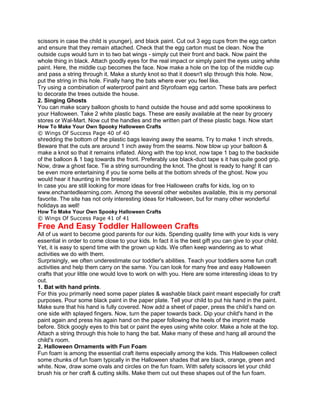 scissors in case the child is younger), and black paint. Cut out 3 egg cups from the egg carton
and ensure that they remain attached. Check that the egg carton must be clean. Now the
outside cups would turn in to two bat wings - simply cut their front and back. Now paint the
whole thing in black. Attach goodly eyes for the real impact or simply paint the eyes using white
paint. Here, the middle cup becomes the face. Now make a hole on the top of the middle cup
and pass a string through it. Make a sturdy knot so that it doesn't slip through this hole. Now,
put the string in this hole. Finally hang the bats where ever you feel like.
Try using a combination of waterproof paint and Styrofoam egg carton. These bats are perfect
to decorate the trees outside the house.
2. Singing Ghosts
You can make scary balloon ghosts to hand outside the house and add some spookiness to
your Halloween. Take 2 white plastic bags. These are easily available at the near by grocery
stores or Wal-Mart. Now cut the handles and the written part of these plastic bags. Now start
How To Make Your Own Spooky Halloween Crafts
© Wings Of Success Page 40 of 40
shredding the bottom of the plastic bags leaving away the seams. Try to make 1 inch shreds.
Beware that the cuts are around 1 inch away from the seams. Now blow up your balloon &
make a knot so that it remains inflated. Along with the top knot, now tape 1 bag to the backside
of the balloon & 1 bag towards the front. Preferably use black-duct tape s it has quite good grip.
Now, draw a ghost face. Tie a string surrounding the knot. The ghost is ready to hang! It can
be even more entertaining if you tie some bells at the bottom shreds of the ghost. Now you
would hear it haunting in the breeze!
In case you are still looking for more ideas for free Halloween crafts for kids, log on to
www.enchantedlearning.com. Among the several other websites available, this is my personal
favorite. The site has not only interesting ideas for Halloween, but for many other wonderful
holidays as well!
How To Make Your Own Spooky Halloween Crafts
© Wings Of Success Page 41 of 41
Free And Easy Toddler Halloween Crafts
All of us want to become good parents for our kids. Spending quality time with your kids is very
essential in order to come close to your kids. In fact it is the best gift you can give to your child.
Yet, it is easy to spend time with the grown up kids. We often keep wandering as to what
activities we do with them.
Surprisingly, we often underestimate our toddler's abilities. Teach your toddlers some fun craft
activities and help them carry on the same. You can look for many free and easy Halloween
crafts that your little one would love to work on with you. Here are some interesting ideas to try
out.
1. Bat with hand prints.
For this you primarily need some paper plates & washable black paint meant especially for craft
purposes. Pour some black paint in the paper plate. Tell your child to put his hand in the paint.
Make sure that his hand is fully covered. Now add a sheet of paper, press the child’s hand on
one side with splayed fingers. Now, turn the paper towards back. Dip your child's hand in the
paint again and press his again hand on the paper following the heels of the imprint made
before. Stick googly eyes to this bat or paint the eyes using white color. Make a hole at the top.
Attach a string through this hole to hang the bat. Make many of these and hang all around the
child's room.
2. Halloween Ornaments with Fun Foam
Fun foam is among the essential craft items especially among the kids. This Halloween collect
some chunks of fun foam typically in the Halloween shades that are black, orange, green and
white. Now, draw some ovals and circles on the fun foam. With safety scissors let your child
brush his or her craft & cutting skills. Make them cut out these shapes out of the fun foam.
 
