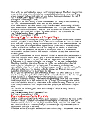 Mean while, you go ahead cutting shapes from the remaining pieces of fun foam. You might opt
to work on interesting patterns like witches, scary cats, bats, ghosts, and many more. These
shapes can easily be found on the internet. Now stick on these varied shapes on the ovals &
How To Make Your Own Spooky Halloween Crafts
© Wings Of Success Page 42 of 42
circles you ha cut earlier. Finally, punch a hole on the top. Put a string in this hole and hang
your child's Halloween ornaments where ever you wish in the house!
While these are just a few ideas, free and easy toddler Halloween crafts are very commonly
found on the internet. Now-a-days there are several web sites focusing on these crafts. These
are easy and fun activities for kids of all ages. These fun projects are simple and memorable
activities to carry on with your toddlers. Try these and gift your child moments for life!
How To Make Your Own Spooky Halloween Crafts
© Wings Of Success Page 43 of 43
Making Egg Carton Bats - 2 Simple Ways
Halloween is all about spreading the spooky spirit and spending time with the family. Whether
children, youngsters or elders; all of us love to decorate our homes for the Halloween with self
made craft items. Especially, among kids it instills great sense of pride and achievement. Like
many other crafts, the activity of creating egg carton bats creates a lot of awareness among
children. They learn about several valuable tools. They can use these tools i many other
places as well, like their school. As they turn an ordinary egg carton in to an interesting
decorative bat, they feel a sense of pride and gain confidence that they were able to create
something great!
Egg carton bats are among the easiest Halloween decors that people of all ages would love to
make. One can be as creative as they wish to be. Imagine showing a home full of bats or bats
hanging through the trees in the yard. Well, here are 2 easy means to go about it.
1. Pick out an empty egg carton from the near by stores. They are quite readily available.
Check that it must be a clean piece. Now cut out 3 of the cups and keep them attached
together. Further, cut out the front of 2 outer cups. These become your bat’s wings.
You might also cutout the back parts of the 2 outer cups as well. Now, paint the bat black. Use
white paint to show eyes. You can also opt to glue googly eyes. These are conveniently
available in all craft stores. The center cup is the face.
To give your bat a sinister look, paint on the fangs. Further, poke a hole on the top of centre
cup. Pass a string through this hole and knot it in the end to affix the string to the hole. Now, go
ahead, make loads of these to hang every where and create a spooky home!
2. You can also choose to apply a rubber band string on the egg carton bats. This would be
real fun as your bats would then bounce around. Try using a Styro-foam egg carton teamed
with waterproof paint. Hang many of these bats on the trees surrounding your house. To add
to the spooky flavor of your yard, use glow-in-the-dark googly eyes. You can also use glow-
inthe-
dark paint. As the name suggests, these would make your bats glow during the scary
Halloween night!
How To Make Your Own Spooky Halloween Crafts
© Wings Of Success Page 44 of 44
Easy Halloween Crafts For Kids
Children love the sense of creativity. When a guest appreciates something in the house and the
child says, "I made it," one can easily read that sense of pride and happiness in their eyes.
Crafts are an easy means to pave way to your child's creativity, innovative skills and thoughts.
This Halloween, chalk out sometime guide your children through easy crafts and help them
decorate their own room or the house.
It would be real fun working with your child and would also add to your festive mood. Here are
 