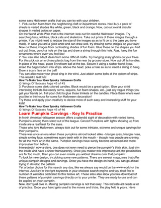 some easy Halloween crafts that you can try with your children.
1. Pick out fun foam from the neighboring craft or department stores. Next buy a pack of
sheets is varied shades like white, green, black and orange. Now, cut out oval & circular
shapes in varied colors or paper.
On the World Wide Web that is the internet; look out for colorful Halloween images. Try
searching bats, witches, black cats and skeletons. Take out prints of these images through a
printer. You might need to reduce the size of the images so as to fit on to the base you have
made. In case you are a good artist and can draw well, try drawing some images on your own!
Now cut these images from contrasting shades of fun foam. Glue these on the shapes you had
cut out. Now, punch a hole on the top and draw a string through this hole. Alas, hang the fun
ornaments where ever you feel like!
2. You can also adapt ideas from some difficult crafts. Try hanging scary ghosts on your trees.
For this pick out an ordinary plastic bag from the near by grocery store. Now cut off its handles.
In place of the head, place Styrofoam ball at the top. Secure it using a rubber band. Now,
shred the bag's bottom into strips. Above the head, poke a hole so as to insert a string to hang.
Draw a scary face on the ball!
You can also make your ghost sing in the wind. Just attach some bells at the bottom of strips.
This would b real fun!
How To Make Your Own Spooky Halloween Crafts
© Wings Of Success Page 45 of 45
3. Purchase some dark colored candles. Black would be a great option. Give your child
interesting trinkets like candy corns, sequins, fun foam shapes, etc., just any vague things you
get your hands on. Tell your child to glue those trinkets on the candles. Place them where ever
you like in the house for some fun Halloween decoration!
Try these and apply your creativity to device more of such easy and interesting stuff for your
kids!
How To Make Your Own Spooky Halloween Crafts
© Wings Of Success Page 46 of 46
Learn Pumpkin Carvings - Key Is Practice
In North America Halloween season offers a splendid sight of decoration with varied items.
Pumpkins among them stand out of the league. Carved Pumpkins with lights showing up from
inside are a real treat for the eyes.
Those who love Halloween, always look out for some intricate, extreme and unique carvings for
their pumpkins.
There was once an era when these pumpkins almost looked alike - triangle eyes, triangle nose,
simple smiley face, sometimes scary teeth with in the mouth – though now people are craving
for all the more art in the same. Pumpkin carvings have surely become advanced and more
impressive than before.
Interestingly, now-a-days, one does not even need to pierce the pumpkin's thick skin. Just trim
the inside and have a sheer transparency. Once you master this impressive art, the possibilities
are far too much. Then you can even create you wildest dreams over that pumpkin!
To look for new design, try picking some new patterns. There are several magazines that offer
unique pumpkin designs and carvings. Once you have the design on hand, you can go ahead
trying to develop the pattern.
Yet a better choice for this search any day, like we always say would be the www-world or the
internet. Just key in the right keywords in your choicest search engine and you shall find n
number of websites dedicated to this festive art. These sites also allow you free download of
these patterns of pumpkin carvings directly on to your printer. They are ready to use and can
be applied on your pumpkin.
Now, don't just dive in. Making pumpkin carvings is not that easy. This intricate art needs a lot
of practice. Once your hand gets used to the moves and tricks, the play field is yours. Have
 