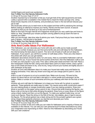 nimble fingers and avoid over-excitement.
How To Make Your Own Spooky Halloween Crafts
© Wings Of Success Page 47 of 47
Another important tip to remember is that you must get hold of the right equipments and tools.
Lately a special knife is available in the market that is meant for these carvings only. Using
these knives requires a lot of creativity, and provided you have it, this tool almost reduces your
job to half.
We would also advice you to read more on this subject and then shift to practicing the carvings.
Before making an attempt to impress your family, friends and the town council, re-assure
yourself so that you do not land up in any sort of embarrassment.
Read on this topic through internet and magazines would give you very useful tips and tricks to
follow up. Now, download your chosen pumpkin carving patterns and go down the town to
impress your folks!
After you are through, take time relax & admire your work. Feel proud that you have made the
jack-o’-lantern - the hot shot in the block!
How To Make Your Own Spooky Halloween Crafts
© Wings Of Success Page 48 of 48
Arts And Crafts Ideas For Halloween
This Halloween, you can decorate your home with arts and crafts you've made yourself.
There are a number of places you can find some terrific arts and craft ideas for this Halloween,
the internet being the best place to search. The net is full of loads of craft and art ideas for
Halloween. If you search, you will find a number of craft ideas online. There are a few listed in
this article with which you can get started.
Halloween decorations should be eerie, fun and scary. Here is a wonderful Halloween craft we
have found for you. If your house has some bushes at the front, then this Halloween craft is sure
to make you real popular in your area. First, take a white plain sheet and fold it into half. Place a
few newspapers inside the fold. Using some black fabric paint of a black marker, draw a ghost
face on the sheet and leave to dry. once its dry, hang it around your bushes and tightly secure it
with clothespin at the back.
Another art and craft Halloween idea is to make your house look really scary and festive by
hanging luminaries. First, take any brown lunch bag and use orange paint to paint it. Use an
Xacto
knife or a pair of scissors to cut out a pumpkin face. Make sure its scary. Fill sand at the
bottom for about half an inch and take a tea light or a votive candle and submerge it at the
bottom. Make a number of such luminaries and line your walkway with them for the trick or treat
night.
Another arts and craft idea for Halloween is to drape your home with fun ghost or pumpkin
garlands. These garlands are really easy to make. You require some white construction paper if
you are making ghosts or orange construction paper if you are making pumpkins. Draw your
ghost or pumpkin on the paper using a pencil or pen. Ensure that while drawing the figures, you
leave a tab on the top to fold while stringing the garland. Draw funny or scary faces on the figure
using a black marker and then cut out the figures. To make your garland really long, cut out
many such figures. Place the string on the fold of the tab. Use staples, glue or tape to secure
the figures. For the ghost garland use a black string and for the pumpkin garland use a green
string. Drape these garlands wherever you feel like and decorate your home.
How To Make Your Own Spooky Halloween Crafts
© Wings Of Success Page 49 of 49
There are a number of arts and crafts you can make for Halloween and a majority of these are
available on the internet. You can add your own personal touch to these decorations by using
your imagination and improvising on them. Have fun this Halloween by decorating your house
with your own creations!
 