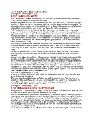 How To Make Your Own Spooky Halloween Crafts
© Wings Of Success Page 50 of 50
Easy Halloween Crafts
This Halloween, try making some of the crafts. There are a number of really easy Halloween
crafts available on the net. Here are some ideas.
Anywhere you look, you can find Halloween crafts, and there are plenty of crafts that are really
easy to do. There are loads of magazines and books on Halloween crafts and easy crafts. The
internet is perhaps the best bet for the widest variety of choices. Here are a few crafts from the
internet that are exceedingly easy to carry out during the Halloween season.
A Q-Tip skeleton is one craft that was found on the internet and can be done by just about
anyone. First, take some white paper and cut out a skull from it. You can either cut out the nose,
eyes and mouth or you can draw them on. Then using Q-tips, make the body of the skeleton.
Arrange the Q-tips on some black construction paper in such a way that they make the legs,
ribs, and arms etc. of the skeleton. If you need to, you can shorten the q-tips by cutting them.
Once you are satisfied with the skeletal arrangement, just glue the Q-tips to the paper using
white glue and leave to dry.
Who doesn't love Halloween crafts that are edible? Dirt and worms is the most popular edible
Halloween craft and is especially a hit with the kids. All you need to do is take a clean clear
plastic cup and fill it with some chocolate ice cream. Then take some chocolate cookies in a
ziploc
bag and smash them into tiny bits. Take the smashed pieces and some gummy worms and
pour them over the ice cream. Your dirt and worms is ready and you can have a great time
eating it.
You can even adapt some difficult Halloween crafts into easy ones. You can make a cute little
pumpkin wreath by cutting little pumpkins from some orange construction paper and using a
black marker to draw scary faces on them. Then cut out the center circle off a paper plate and
clue the pumpkins around its edges. Punch a hole at the top, pull a hole through it and hang.
Ghostly bushes is another Halloween craft that can make you a Halloween sensation in your
neighborhood. Take a plain white sheet. Fold it into a half. Place a few newspapers between the
folds and use some craft paint or a black marker to draw a ghost face on it. You can make either
How To Make Your Own Spooky Halloween Crafts
© Wings Of Success Page 51 of 51
scary or funny faces. After it has dried, place the sheet over a bush and tightly secure it with
some clothespins at the back.
There are a number of Halloween crafts that are really simple and easy. You just need to
search. It will be great if you can add your own imagination and creativity to improvise on the
crafts. This Halloween, decorate your home with crafts you made yourself!
How To Make Your Own Spooky Halloween Crafts
© Wings Of Success Page 52 of 52
Free Halloween Crafts For Preschool
When it comes to preschoolers, you need to make sure that the Halloween crafts you give them
to make are easy and comprehensive. Here are some ideas.
One of the activities that preschoolers love engaging in is crafting, so when Halloween season
nears, there is no better idea then to get these little kids involved in Halloween crafts. The net is
full of Halloween craft ideas that you can get for free. When it comes to preschoolers, it is
important to give them projects that they can easily understand and find comfortable to work on.
When you give the kids Halloween crafts to do, ensure that you let them make them as they
wish and appreciate whatever product comes out. Here are some of the Halloween crafts that
you can give preschoolers to do.
Once the pumpkin has been carved, the seeds are left. You can either fry these seeds with sea
 