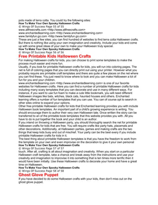 pots made of terra cotta. You could try the following sites:
How To Make Your Own Spooky Halloween Crafts
© Wings Of Success Page 55 of 55
www.allfreecrafts.com <http://www.allfreecrafts.com>
www.enchantedlearning.com <http://www.enchantedlearning.com>
www.familyfun.go.com <http://www.familyfun.go.com>
These are just a few sites; you can find hundred of websites to find terra cotta Halloween crafts.
But there is nothing like using your own imagination and creativity. Include your kids and come
up with some great ideas of your own to make your Halloween truly special.
How To Make Your Own Spooky Halloween Crafts
© Wings Of Success Page 56 of 56
Free Printable Kids Halloween Crafts
For making Halloween crafts for kids, you can choose to print some templates to make the
process much easier and more fun.
Usually, if you look for printable Halloween crafts for kids, you will run into coloring pages. The
net is full of coloring pages that you can directly print out using your printer. However what you
probably require are printable craft templates and there are quite a few places on the net where
you can find these. You just need to know where to look and you can make Halloween a lot of
fun for you and your children.
www.enchantedlearning.com <http://www.enchantedlearning.com> is one of our favorite
websites for Halloween crafts. Here you can find a number of printable Halloween crafts for kids
including many scary templates that you can decorate and use in many different ways. For
instance, if you want to use fun foam to make a cute little bookmark, you will need different
Halloween images like bats, witches, black cats, haunted houses and others. Enchanted
learning offers a number of fun templates that you can use. You can of course opt to search in
other sites online to expand your options.
Other free printable Halloween crafts for kids that Enchanted learning provides you with include
Halloween book templates. An important part of a child's growing experience is writing. You
should encourage them to author their very own Halloween tale. Once written the story can be
transferred to an of the printable book templates that this website provides you with. All you
have to do is put together the book and your child is an author.
If you intend on throwing a Halloween party, you should thoroughly search the net for printable
Halloween crafts for kids that are free. You will require crafts like party hats, placemats and
other decorations. Additionally, at Halloween parties, games and making crafts are the two
things that keep kids busy and out of mischief. Your party can be the best every if you include
printable Halloween crafts for kids in it.
The best thing about printable Halloween templates is that you have the freedom to work from
the template on your own and even improvise on the decoration to give it your own personal
How To Make Your Own Spooky Halloween Crafts
© Wings Of Success Page 57 of 57
touch. After all, crafting is all about imagination and creativity. When you start on a particular
Halloween craft template, take a chance and break away from the instructions and use your
creativity and imagination to improvise it into something that is ten times more terrific then it
would have been initially. Use these Halloween crafts to decorate your home and have a great
time on Halloween.
How To Make Your Own Spooky Halloween Crafts
© Wings Of Success Page 58 of 58
Ghost Glove Puppet
If you have decided to do some Halloween crafts with your kids, then don't miss out on the
ghost glove puppet.
 