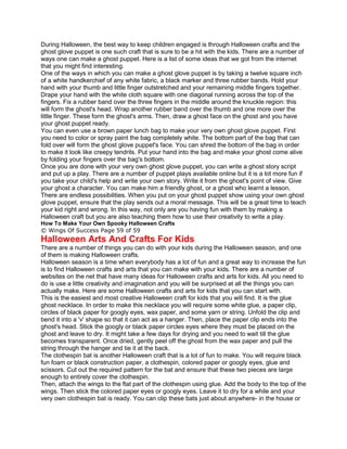 During Halloween, the best way to keep children engaged is through Halloween crafts and the
ghost glove puppet is one such craft that is sure to be a hit with the kids. There are a number of
ways one can make a ghost puppet. Here is a list of some ideas that we got from the internet
that you might find interesting.
One of the ways in which you can make a ghost glove puppet is by taking a twelve square inch
of a white handkerchief of any white fabric, a black marker and three rubber bands. Hold your
hand with your thumb and little finger outstretched and your remaining middle fingers together.
Drape your hand with the white cloth square with one diagonal running across the top of the
fingers. Fix a rubber band over the three fingers in the middle around the knuckle region: this
will form the ghost's head. Wrap another rubber band over the thumb and one more over the
little finger. These form the ghost's arms. Then, draw a ghost face on the ghost and you have
your ghost puppet ready.
You can even use a brown paper lunch bag to make your very own ghost glove puppet. First
you need to color or spray paint the bag completely white. The bottom part of the bag that can
fold over will form the ghost glove puppet's face. You can shred the bottom of the bag in order
to make it look like creepy tendrils. Put your hand into the bag and make your ghost come alive
by folding your fingers over the bag's bottom.
Once you are done with your very own ghost glove puppet, you can write a ghost story script
and put up a play. There are a number of puppet plays available online but it is a lot more fun if
you take your child's help and write your own story. Write it from the ghost's point of view. Give
your ghost a character. You can make him a friendly ghost, or a ghost who learnt a lesson.
There are endless possibilities. When you put on your ghost puppet show using your own ghost
glove puppet, ensure that the play sends out a moral message. This will be a great time to teach
your kid right and wrong. In this way, not only are you having fun with them by making a
Halloween craft but you are also teaching them how to use their creativity to write a play.
How To Make Your Own Spooky Halloween Crafts
© Wings Of Success Page 59 of 59
Halloween Arts And Crafts For Kids
There are a number of things you can do with your kids during the Halloween season, and one
of them is making Halloween crafts.
Halloween season is a time when everybody has a lot of fun and a great way to increase the fun
is to find Halloween crafts and arts that you can make with your kids. There are a number of
websites on the net that have many ideas for Halloween crafts and arts for kids. All you need to
do is use a little creativity and imagination and you will be surprised at all the things you can
actually make. Here are some Halloween crafts and arts for kids that you can start with.
This is the easiest and most creative Halloween craft for kids that you will find. It is the glue
ghost necklace. In order to make this necklace you will require some white glue, a paper clip,
circles of black paper for googly eyes, wax paper, and some yarn or string. Unfold the clip and
bend it into a 'v' shape so that it can act as a hanger. Then, place the paper clip ends into the
ghost's head. Stick the googly or black paper circles eyes where they must be placed on the
ghost and leave to dry. It might take a few days for drying and you need to wait till the glue
becomes transparent. Once dried, gently peel off the ghost from the wax paper and pull the
string through the hanger and tie it at the back.
The clothespin bat is another Halloween craft that is a lot of fun to make. You will require black
fun foam or black construction paper, a clothespin, colored paper or googly eyes, glue and
scissors. Cut out the required pattern for the bat and ensure that these two pieces are large
enough to entirely cover the clothespin.
Then, attach the wings to the flat part of the clothespin using glue. Add the body to the top of the
wings. Then stick the colored paper eyes or googly eyes. Leave it to dry for a while and your
very own clothespin bat is ready. You can clip these bats just about anywhere- in the house or
 