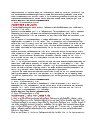 in the classroom, on the table edges, on curtains or just about any place you can think of. You
can visit www.enchantedlearning.com <http://www.enchantedlearning.com> for some terrific
ideas on Halloween crafts and arts for kids. It has a whole range of ideas that kids will love. Be
sure to check the site out and you will have a great time making these crafts with your kids.
How To Make Your Own Spooky Halloween Crafts
© Wings Of Success Page 60 of 60
Halloween Bat Crafts
If you are looking to make some amazing Halloween crafts this Halloween, you might want to
make a lot of bat crafts.
Bats are the most popular symbols of Halloween and if you are planning on creating your own
Halloween decorations, Halloween bat crafts are the easiest options. Like all other craft
projects, Halloween bat crafts are as easy as you want them to be. Here are some ideas to get
you started.
Using a egg carton is the easiest way of making a Halloween bat craft. First, cut out three
adjacent egg cups together from the carton. Then, to make wings, cut the front portion of the
outside egg cups. On the egg cup in the center, draw a face. Then, punch a hole at the top and
pull a string or thread through it in order to hang it from the wall or anywhere you please. You
can make it even more fancy by spray painting the bat black and pasting googly eyes on it for
more effect.
Another suggestion for Halloween bat crafts would be to make a huge bat and hang it on your
trees outside. First, take a huge black plastic garbage bag and a 2 liter empty soda bottle. Wrap
the black bag around the soda bottle using black electric tape for making the bat's body. In
order to make the bat's ears, punch two plastic bunches near the cap of the bottle and tie a
rubber band around it.
Next, cut out fangs from the white plastic lid and tape it in place while affixing the eyes using red
dot stickers. Take another trash bag, cut it open, and lay it flat. Cut bat wings out of this. Then,
lay the wings flat and place a stick like a kebab stick right above the wing. Use electric tape to
attach the stick to the three projecting points of the wings. Repeat the same procedure for the
second wing and then careful stick both the wings to the body of the bat.
Just place the sticks across the tree branches in order to hang the bat. You secure the bat in
place by using electric tape too in case you feel it is too windy or that the bat might fly away.
You yard will be the scariest yard in the neighborhood if you hang these huge bats outside your
house.
How To Make Your Own Spooky Halloween Crafts
© Wings Of Success Page 61 of 61
For other Halloween bat crafts you should search online. All you need to do is search for
Halloween bat crafts on Google and you will be met with a range of crafts that you can easily
make for this occasion. So why wait? Collect your craft items and make your yard the most
popular yard in your neighborhood for Halloween.
How To Make Your Own Spooky Halloween Crafts
© Wings Of Success Page 62 of 62
Halloween Crafts For Older Kids
It might be a little difficult coming up with suitable Halloween crafts that older kids can enjoy.
Very often, Halloween crafts that older kids will enjoy are tough to find. Usually, older kids find
traditional crafts either too easy or too childish for them to try. But there is no need for despair. If
you let the older kids express themselves and allow them to make their own decorations, there
are a number of Halloween crafts that you can come up with. The main point in engaging older
kids in Halloween crafts is adapting the crafts used by the younger kids and letting the older
kids do as they please.
Here is a terrific way of introducing Halloween crafts for the older kids. Let the children express
 