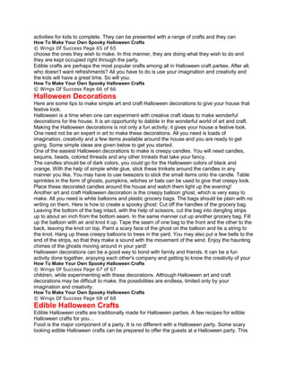 activities for kids to complete. They can be presented with a range of crafts and they can
How To Make Your Own Spooky Halloween Crafts
© Wings Of Success Page 65 of 65
choose the ones they wish to make. In this manner, they are doing what they wish to do and
they are kept occupied right through the party.
Edible crafts are perhaps the most popular crafts among all in Halloween craft parties. After all,
who doesn't want refreshments? All you have to do is use your imagination and creativity and
the kids will have a great time. So will you.
How To Make Your Own Spooky Halloween Crafts
© Wings Of Success Page 66 of 66
Halloween Decorations
Here are some tips to make simple art and craft Halloween decorations to give your house that
festive look.
Halloween is a time when one can experiment with creative craft ideas to make wonderful
decorations for the house. It is an opportunity to dabble in the wonderful world of art and craft.
Making the Halloween decorations is not only a fun activity; it gives your house a festive look.
One need not be an expert in art to make these decorations. All you need is loads of
imagination, creativity and a few items available around the house and you are ready to get
going. Some simple ideas are given below to get you started.
One of the easiest Halloween decorations to make is creepy candles. You will need candles,
sequins, beads, colored threads and any other trinkets that take your fancy.
The candles should be of dark colors, you could go for the Halloween colors of black and
orange. With the help of simple white glue, stick these trinkets around the candles in any
manner you like. You may have to use tweezers to stick the small items onto the candle. Table
sprinkles in the form of ghosts, pumpkins, witches or bats can be used to give that creepy look.
Place these decorated candles around the house and watch them light up the evening!
Another art and craft Halloween decoration is the creepy balloon ghost, which is very easy to
make. All you need is white balloons and plastic grocery bags. The bags should be plain with no
writing on them. Here is how to create a spooky ghost: Cut off the handles of the grocery bag.
Leaving the bottom of the bag intact, with the help of scissors, cut the bag into dangling strips
up to about an inch from the bottom seam. In the same manner cut up another grocery bag. Fill
up the balloon with air and knot it up. Tape the seam of one bag to the front and the other to the
back, leaving the knot on top. Paint a scary face of the ghost on the balloon and tie a string to
the knot. Hang up these creepy balloons to trees in the yard. You may also put a few bells to the
end of the strips, so that they make a sound with the movement of the wind. Enjoy the haunting
chimes of the ghosts moving around in your yard!
Halloween decorations can be a good way to bond with family and friends. It can be a fun
activity done together, enjoying each other's company and getting to know the creativity of your
How To Make Your Own Spooky Halloween Crafts
© Wings Of Success Page 67 of 67
children, while experimenting with these decorations. Although Halloween art and craft
decorations may be difficult to make, the possibilities are endless, limited only by your
imagination and creativity.
How To Make Your Own Spooky Halloween Crafts
© Wings Of Success Page 68 of 68
Edible Halloween Crafts
Edible Halloween crafts are traditionally made for Halloween parties. A few recipes for edible
Halloween crafts for you…
Food is the major component of a party. It is no different with a Halloween party. Some scary
looking edible Halloween crafts can be prepared to offer the guests at a Halloween party. This
 