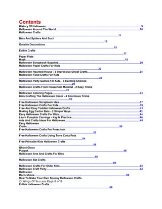 Contents
History Of Halloween..................................................................................................................................9
Halloween Around The World..................................................................................................................10
Halloween Crafts
.......................................................................................................................................11
Bats And Spiders And Such
....................................................................................................................13
Outside Decorations
.................................................................................................................................15
Edible Crafts
..............................................................................................................................................17
Paper Plate
Mask.......................................................................................................................................18
Halloween Scrapbook Supplies...............................................................................................................20
Halloween Paper Crafts For Kids
............................................................................................................22
Halloween Haunted House - 3 Impressive Ghost Crafts.......................................................................24
Halloween Food Crafts For Kids
.............................................................................................................26
Halloween Party Games For Kids - 3 Exciting Choices
........................................................................29
Halloween Crafts From Household Material - 2 Easy Tricks
................................................................31
Halloween Coloring Pages.......................................................................................................................33
Kids Crafting The Halloween Decor - 4 Enormous Tricks
....................................................................35
Free Halloween Scrapbook Idea..............................................................................................................37
Free Halloween Crafts For Kids...............................................................................................................39
Free And Easy Toddler Halloween Crafts...............................................................................................41
Making Egg Carton Bats - 2 Simple Ways..............................................................................................43
Easy Halloween Crafts For Kids..............................................................................................................44
Learn Pumpkin Carvings - Key Is Practice.............................................................................................46
Arts And Crafts Ideas For Halloween......................................................................................................48
Easy Halloween
Crafts..............................................................................................................................50
Free Halloween Crafts For Preschool
.....................................................................................................52
Free Halloween Crafts Using Terra Cotta Pots
......................................................................................54
Free Printable Kids Halloween Crafts
.....................................................................................................56
Ghost Glove
Puppet..................................................................................................................................58
Halloween Arts And Crafts For Kids
.......................................................................................................59
Halloween Bat Crafts
................................................................................................................................60
Halloween Crafts For Older Kids.............................................................................................................62
Halloween Craft Party...............................................................................................................................64
Halloween
Decorations.............................................................................................................................66
How To Make Your Own Spooky Halloween Crafts
© Wings Of Success Page 8 of 8
Edible Halloween Crafts
...........................................................................................................................68
 