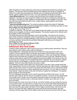 offers templates for making Halloween bookmarks and placemats besides free printable craft
patterns. The site even has the printable bones of the skeleton that can be put together by
children for a great learning experience. Besides that, the website provides party ideas, party
themes, games, recipes and much more. It is a site catering to the family as a whole.
• www.allfreecrafts.com: This is another site that provides free printable craft ideas for
Halloween. The ideas are easy enough for children of all ages to understand and design the
craft items. Craft ideas for other holidays and celebrations are also available on this site. They
also offer free craft projects like gift in a jar, candle making, sewing patterns and knitting
patterns for mothers.
• www.enchantedlearning.com: This amazing website provides free ideas for Halloween
crafts. This site also provides craft and coloring books to children so that they can learn to make
How To Make Your Own Spooky Halloween Crafts
© Wings Of Success Page 76 of 76
varieties of craft items. The site also has printable books that children can use to write their own
stories and put together a book as a great keepsake. This activity is great fun for children and it
encourages a child's writing ability.
The above sites are just a few examples of art & craft websites. The Internet can provide a
wide variety of ideas for Halloween crafts and decorations. All you need to do is log on to the
internet and search for 'printable Halloween crafts' through any search engine. It will give you
numerous websites that provide free printable Halloween crafts that you can design for
decorating your home.
How To Make Your Own Spooky Halloween Crafts
© Wings Of Success Page 77 of 77
Halloween Arts And Crafts
Creating outdoor Halloween crafts is just as much fun as creating indoor decorations. Here are
some easy to make outdoor scary crafts for Halloween.
During Halloween, most people decorate their homes with scary decorations within and
outdoors. Every household opts for a haunted house theme, which requires many creepy
looking and scary crafts to create that spooky atmosphere. These may include fake cobwebs,
witches, bats and ghosts all put together to create the haunted house look. Halloween art and
crafts are quite easy to make and the materials required are available in the house or they can
be procured very cheaply from the neighborhood store. Halloween art and craft décor projects
help the family to bond together, enjoy each other's company and create wonderful crafts
together. Here are a few crafts that are very easy to make:
This Halloween project is best suited if you have bushes in the yard. Take a simple white bed
sheet, depending on the size of the bushes. Fold the bed sheet into half and place a newspaper
within the fold. Draw a face of a ghost on the sheet with either fabric color or permanent marker.
The ghost face can be funny or scary, depending upon your fancy. You can make a number of
these 'ghosts'. Drape the sheet on the bush and secure it tightly with clothespins. Your garden
ghost is ready to haunt the garden!
The next Halloween decoration can be used to decorate the outside of the house. You will
require a plain white lid, like the ones on a margarine container, or the lids can be painted white.
You will also need 3 circles cut out from black construction paper for the eyes and mouth, 2
white trash bags or grocery sacks, 2 white pipe cleaners, scissors, glue, black yarn, a hole
punch and tape.
Glue the eyes and mouth to the front of the lid. Cut off the handles and any writing that may be
on the grocery sacks. Lay them flat on a surface and cut up 2-inch wide strips leaving about an
inch near the seam, intact. Glue one pipe cleaner stem on to the seam. Turn over the lid. Now
bend and insert the pipe cleaner with seam into the ridge round the bottom half of the lid and
secure it into place with tape. Repeat the process with the second pipe cleaner and sack,
inserting it into the upper half of the lid. Make a hole with the punch on the top of the lid, pass
 