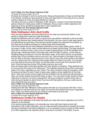 How To Make Your Own Spooky Halloween Crafts
© Wings Of Success Page 78 of 78
the black yarn through it, and knot up the ends. Hang up these ghosts on trees so that they float
in the breeze. Another fun idea would be to have your kids hold on to the string and run around,
making it appear as if they are being followed by a ghost!
The above are only a couple of Halloween crafts. However, a search on the Internet will give
plenty of ideas for making scary crafts for Halloween. All you need is a little imagination and
ingenuity to come up with the scariest décor in the neighborhood.
How To Make Your Own Spooky Halloween Crafts
© Wings Of Success Page 79 of 79
Kids Halloween Arts And Crafts
Here are some Halloween arts and crafts that can be made by involving the children in the
activity or letting them make the crafts themselves.
Designing Halloween arts and crafts is a good way to get children interested in arts and crafts
making and discover their creative talents in the process. One can come up with easy ideas for
the decorations by searching on the internet and then explain the methods to the children so
that they can be creative and have fun making these items themselves.
One of the easiest art and craft Halloween decorations is the creepy balloon ghost, which is
very easy to make. All you need is white balloons and plastic grocery bags. The bags should be
plain with no writing on them. Here is how to create a spooky ghost: Cut off the handles of the
grocery bag. Leaving the bottom of the bag intact, with the help of scissors, cut the bag into
dangling strips up to about an inch from the bottom seam. In the same manner cut up another
grocery bag. Fill up the balloon with air and knot it up. Tape the seam of one bag to the front
and the other to the back, leaving the knot on top. Paint a scary face of the ghost on the balloon
and tie a string to the knot. Hang up these creepy balloons to trees in the yard. You may also
put a few bells at the end of the strips, so that they make a sound with the movement of the
wind. Enjoy the haunting chimes of the ghosts moving in your yard!
Kids can easily make a decorative garland with bats, ghosts or pumpkins. These garlands can
be hung around the house or the classrooms. The materials required will be either construction
paper or fun foam, depending on your choice. The colors could be orange for pumpkins, white
for ghosts and black for bats. If foam is being used, patterns will be needed for all the three
items. Take care to leave a tab of paper that can be folded over the string and secured with a
tape. Cut out the shapes and paint the faces on them. You may need to make several of these
craft items so that you can have a long garland. String up pumpkins on green string, bats on
white string and ghosts on black string. If you have all three patterns, then you could use any
color string that suits your fancy.
How To Make Your Own Spooky Halloween Crafts
© Wings Of Success Page 80 of 80
Helping kids with their Halloween crafts projects will make you very popular with them. There
are varieties of craft items that can be made, be inventive and creative and let your imagination
soar. There is no limit to what you can achieve in the world of art and craft.
How To Make Your Own Spooky Halloween Crafts
© Wings Of Success Page 81 of 81
Halloween Crafts For Adults
Here are some Halloween Craft ideas that adults can make with some imagination and a bit of
research on the Internet.
A fun activity during Halloween is to decorate your home with hand made art and craft
decorations. With a little imagination, one can make wonderful decorations to beautify the house
and give it that festive look during Halloween. It is not necessary to be an expert at craft making,
but a little imagination and ingenuity will go a long way to succeed in this project. A quick
 