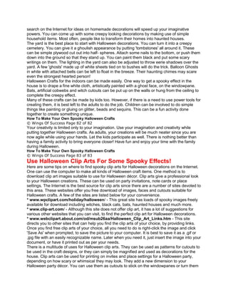 search on the Internet for ideas on homemade decorations will speed up your imaginative
powers. You can come up with some creepy looking decorations by making use of simple
household items. Most often, people like to transform their homes into haunted houses.
The yard is the best place to start with Halloween decorations. You can turn it into a creepy
cemetery. You can give it a ghoulish appearance by putting 'tombstones' all around it. These
can be simple plywood cut out into half- spheres. Attach some nails to the bottom, or push them
down into the ground so that they stand up. You can paint them black and put some scary
writings on them. The lighting in the yard can also be adjusted to throw eerie shadows over the
yard. A few 'ghosts' made up of white sheets tied on to bushes will do the trick. Balloon Ghosts
in white with attached bells can be left to float in the breeze. Their haunting chimes may scare
even the strongest hearted person!
Halloween Crafts for the indoors can be made easily. One way to get a spooky effect in the
house is to drape a fine white cloth, artistically painted with a ghost face, on the windowpane.
Bats, artificial cobwebs and witch cutouts can be put up on the walls or hung from the ceiling to
complete the creepy effect.
Many of these crafts can be made by kids too. However, if there is a need to use power tools for
creating them, it is best left to the adults to do the job. Children can be involved to do simple
things like painting or gluing on glitter, beads and sequins. This can be a fun activity done
together to create something unique.
How To Make Your Own Spooky Halloween Crafts
© Wings Of Success Page 82 of 82
Your creativity is limited only to your imagination. Use your imagination and creativity while
putting together Halloween crafts. As adults, your creations will be much neater since you are
now agile while using your hands. Let the kids participate as well. There is nothing better than
having a family activity to bring everyone closer! Have fun and enjoy your time with the family
during Halloween.
How To Make Your Own Spooky Halloween Crafts
© Wings Of Success Page 83 of 83
Use Halloween Clip Arts For Some Spooky Effects!
Here are some tips on where to find spooky clip arts for Halloween decorations on the Internet.
One can use the computer to make all kinds of Halloween craft items. One method is to
download clip art images suitable to use for Halloween décor. Clip arts give a professional look
to your Halloween creations. These can be used on party invitations, note cards or place
settings. The Internet is the best source for clip arts since there are a number of sites devoted to
this area. These websites offer you free download of images, faces and cutouts suitable for
Halloween crafts. A few of the sites are listed below for your convenience.
* www.wpclipart.com/holiday/halloween/ - This great site has loads of spooky images freely
available for download including witches, black cats, bats, haunted houses and much more.
* www.clip-art.com/ - Although this site does not offer clip art, it has a lot of suggestions for
various other websites that you can visit, to find the perfect clip art for Halloween decorations.
* www.webclipart.about.com/od/msub26aa/Halloween_Clip_Art_Links.htm - This site
directs you to other sites that can help you find the clip arts of your choice, by providing links.
Once you find free clip arts of your choice, all you need to do is right-click the image and click
'Save As' when prompted, to save the picture to your computer. It is best to save it as a .gif or
.jpg file with an easily recognizable name. Later when you need it, just insert the image into your
document, or have it printed out as per your needs.
There is a multitude of uses for Halloween clip arts. They can be used as patterns for cutouts to
be used in the craft designs, or they can simply be magnified and used as decorations for the
house. Clip arts can be used for printing on invites and place settings for a Halloween party,
depending on how scary or whimsical they may look. They add a new dimension to your
Halloween party décor. You can use them as cutouts to stick on the windowpanes or turn them
 
