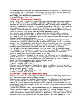 into masks with funny faces, or in any other imaginative way, you can think of. There is no limit
to your creativity and by using clip art, you can give it that spooky effect. Clip arts are a great
way to give that extra touch to your hand made Halloween creations.
How To Make Your Own Spooky Halloween Crafts
© Wings Of Success Page 84 of 84
Halloween Scrapbook Layouts
Here are a few ideas for creating an amazing Halloween Scrapbook by downloading scrapbook
layouts from the Internet. Tips are also provided on how to go about the job of printing it out.
Halloween is a time to have fun with creative arts and crafts. You may want to remember your
Halloween celebrations in the future, by maintaining a scrapbook. If you are not sure how to go
about it, you can always turn to the Internet to find Halloween scrapbook layouts. These
scrapbook layouts will allow you to store everything you wish to include and provide you space
to write on the pages. They usually come with printed borders and pictures.
Many websites allow you to download scrapbook layouts, free of cost, but there are some
others that will charge you a small fee for download. You can select the scrapbook layout of
your choice and then go on to modify it according to your needs. You then have a totally unique
Halloween scrapbook layout of your own!
It is important to have a good quality color printer if you are going to print scrapbook layouts.
Also, take care to use a thicker paper of good quality to print the layouts so that it can last for a
number of years. Since these are print graphics, it will consume plenty of colored ink, so make
sure that your ink cartridge is a fresh one. Most Halloween scrapbook layouts are a little wet
once they are out of the printer. Leave them to dry out, so that there is no smudging.
You may want to personalize your Halloween scrapbook layout. Try to be creative in adding
some extra borders or decorations on the pages, so that it is unique and does not look as if it is
a ready printed layout. You can have a neat – looking presentation for your Halloween
scrapbook layout, which you can proudly display as your own.
Very often the Halloween scrapbook layouts are do-it-yourself kits that can be ordered from the
Internet. These are then sent to you by mail. There may be many add-ons, embellishments and
other components to help you create your page. There will also be a set of instructions for
putting it all together so that you have a proper scrapbook layout.
How To Make Your Own Spooky Halloween Crafts
© Wings Of Success Page 85 of 85
Halloween scrapbook layouts can help you design a great scrapbook to commemorate your
Halloween celebration and your special memories. Again, imagination is the key to have a truly
unique Halloween scrapbook layout.
How To Make Your Own Spooky Halloween Crafts
© Wings Of Success Page 86 of 86
Halloween Crafts For Preschool Kids
Here are some tips on how to involve preschool kids in Halloween craft making and encourage
their creativity and artistic talents in their learning age.
Halloween is the best time to introduce children under the age of 5 to the world of art and craft
making. Preschool Halloween crafts can be made by young children with adult supervision.
Preschoolers can be taught valuable lessons about life in general, by involving them in art and
craft activities. These experiences will remain with them for a long time and mould their creative
talents and artistic skills.
Children below the age of 5 are a precocious lot and they are at a learning stage in their lives.
They are just getting to know their surroundings and are eager to learn new things. It is a
novelty to them to be able to create craft items themselves. However, the adults need to be very
patient and encourage them to create something on their own, be it a drawing, painting or even
Halloween crafts. A little guidance on the part of the parents or schoolteachers will go a long
 