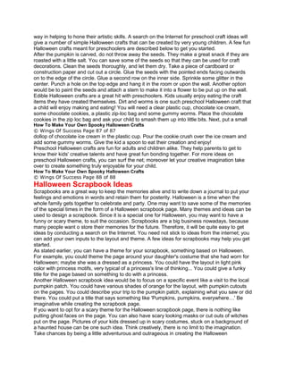 way in helping to hone their artistic skills. A search on the Internet for preschool craft ideas will
give a number of simple Halloween crafts that can be created by very young children. A few fun
Halloween crafts meant for preschoolers are described below to get you started.
After the pumpkin is carved, do not throw away the seeds. They make a great snack if they are
roasted with a little salt. You can save some of the seeds so that they can be used for craft
decorations. Clean the seeds thoroughly, and let them dry. Take a piece of cardboard or
construction paper and cut out a circle. Glue the seeds with the pointed ends facing outwards
on to the edge of the circle. Glue a second row on the inner side. Sprinkle some glitter in the
center. Punch a hole on the top edge and hang it in the room or upon the wall. Another option
would be to paint the seeds and attach a stem to make it into a flower to be put up on the wall.
Edible Halloween crafts are a great hit with preschoolers. Kids usually enjoy eating the craft
items they have created themselves. Dirt and worms is one such preschool Halloween craft that
a child will enjoy making and eating! You will need a clear plastic cup, chocolate ice cream,
some chocolate cookies, a plastic zip-loc bag and some gummy worms. Place the chocolate
cookies in the zip loc bag and ask your child to smash them up into little bits. Next, put a small
How To Make Your Own Spooky Halloween Crafts
© Wings Of Success Page 87 of 87
dollop of chocolate ice cream in the plastic cup. Pour the cookie crush over the ice cream and
add some gummy worms. Give the kid a spoon to eat their creation and enjoy!
Preschool Halloween crafts are fun for adults and children alike. They help parents to get to
know their kids' creative talents and have great fun bonding together. For more ideas on
preschool Halloween crafts, you can surf the net; moreover let your creative imagination take
over to create something truly enjoyable for your child.
How To Make Your Own Spooky Halloween Crafts
© Wings Of Success Page 88 of 88
Halloween Scrapbook Ideas
Scrapbooks are a great way to keep the memories alive and to write down a journal to put your
feelings and emotions in words and retain them for posterity. Halloween is a time when the
whole family gets together to celebrate and party. One may want to save some of the memories
of the special times in the form of a Halloween scrapbook page. Many themes and ideas can be
used to design a scrapbook. Since it is a special one for Halloween, you may want to have a
funny or scary theme, to suit the occasion. Scrapbooks are a big business nowadays, because
many people want o store their memories for the future. Therefore, it will be quite easy to get
ideas by conducting a search on the Internet. You need not stick to ideas from the internet; you
can add your own inputs to the layout and theme. A few ideas for scrapbooks may help you get
started.
As stated earlier, you can have a theme for your scrapbook, something based on Halloween.
For example, you could theme the page around your daughter's costume that she had worn for
Halloween; maybe she was a dressed as a princess. You could have the layout in light pink
color with princess motifs, very typical of a princess's line of thinking... You could give a funky
title for the page based on something to do with a princess.
Another Halloween scrapbook idea would be to focus on a specific event like a visit to the local
pumpkin patch. You could have various shades of orange for the layout, with pumpkin cutouts
on the pages. You could describe your trip to the pumpkin patch, explaining what you saw or did
there. You could put a title that says something like 'Pumpkins, pumpkins, everywhere…' Be
imaginative while creating the scrapbook page.
If you want to opt for a scary theme for the Halloween scrapbook page, there is nothing like
putting ghost faces on the page. You can also have scary looking masks or cut outs of witches
put on the page. Pictures of your kids dressed up in scary costumes, stuck on a background of
a haunted house can be one such idea. Think creatively, there is no limit to the imagination.
Take chances by being a little adventurous and outrageous in creating the Halloween
 
