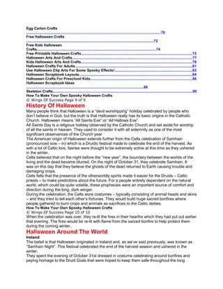 Egg Carton Crafts
.....................................................................................................................................70
Free Halloween Crafts
..............................................................................................................................72
Free Kids Halloween
Crafts......................................................................................................................74
Free Printable Halloween Crafts..............................................................................................................75
Halloween Arts And Crafts.......................................................................................................................77
Kids Halloween Arts And Crafts..............................................................................................................79
Halloween Crafts For Adults....................................................................................................................81
Use Halloween Clip Arts For Some Spooky Effects!.............................................................................83
Halloween Scrapbook Layouts................................................................................................................84
Halloween Crafts For Preschool Kids.....................................................................................................86
Halloween Scrapbook Ideas
....................................................................................................................88
Skeleton Crafts..........................................................................................................................................90
How To Make Your Own Spooky Halloween Crafts
© Wings Of Success Page 9 of 9
History Of Halloween
Many people think that Halloween is a “devil worshipping” holiday celebrated by people who
don’t believe in God, but the truth is that Halloween really has its basic origins in the Catholic
Church. Halloween means “All Saints Eve” or “All Hallows Eve”.
All Saints Day is a religious holiday observed by the Catholic Church and set aside for worship
of all the saints in heaven. They used to consider it with all solemnity as one of the most
significant observances of the Church year
The American origin of Halloween extends further from the Celts celebration of Samhain
(pronounced sow – in) which is a Druidic festival made to celebrate the end of the harvest. As
with a lot of Celtic lore, faeries were thought to be extremely active at this time as they ushered
in the winter.
Celts believed that on the night before the “new year”, the boundary between the worlds of the
living and the dead became blurred. On the night of October 31, they celebrate Samhain. It
was on this day that they believe the ghosts of the dead returned to Earth causing trouble and
damaging crops.
Celts felts that the presence of the otherworldly spirits made it easier for the Druids – Celtic
priests – to make predictions about the future. For a people entirely dependent on the natural
world, which could be quite volatile, these prophecies were an important source of comfort and
direction during the long, dark winger.
During the celebration, the Celts wore costumes – typically consisting of animal heads and skins
– and they tried to tell each other’s fortunes. They would build huge sacred bonfires where
people gathered to burn crops and animals as sacrifices to the Celtic deities.
How To Make Your Own Spooky Halloween Crafts
© Wings Of Success Page 10 of 10
When the celebration was over, they re-lit the fires in their hearths which they had put out earlier
that evening. The fires would be re-lit with flame from the sacred bonfire to help protect them
during the coming winter.
Halloween Around The World
Ireland
The belief is that Halloween originated in Ireland and, as we’ve said previously, was known as
“Samhain Night”. This festival celebrated the end of the harvest season and ushered in the
winter.
They spent the evening of October 31st dressed in costume celebrating around bonfires and
paying homage to the Druid Gods that were hoped to keep them safe throughout the long
 