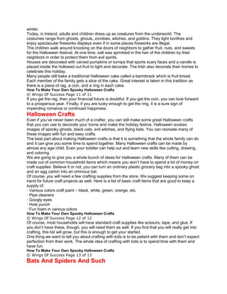 winter.
Today, in Ireland, adults and children dress up as creatures from the underworld. The
costumes range from ghosts, ghouls, zombies, witches, and goblins. They light bonfires and
enjoy spectacular fireworks displays even if in some places fireworks are illegal.
The children walk around knocking on the doors of neighbors to gather fruit, nuts, and sweets
for the Halloween festival. At one time, salt was sprinkled in the hair of the children by their
neighbors in order to protect them from evil spirits.
Houses are decorated with carved pumpkins or turnips that sports scary faces and a candle is
placed inside the hollowed out fruit to light and decorate. The Irish also decorate their homes to
celebrate this holiday.
Many people still bake a traditional Halloween cake called a barmbrack which is fruit bread.
Each member of the family gets a slice of the cake. Great interest is taken in this tradition as
there is a piece of rag, a coin, and a ring in each cake.
How To Make Your Own Spooky Halloween Crafts
© Wings Of Success Page 11 of 11
If you get the rag, then your financial future is doubtful. If you get the coin, you can look forward
to a prosperous year. Finally, if you are lucky enough to get the ring, it is a sure sign of
impending romance or continued happiness.
Halloween Crafts
Even if you’ve never been much of a crafter, you can still make some great Halloween crafts
that you can use to decorate your home and make the holiday festive. Halloween evokes
images of spooky ghosts, black cats, evil witches, and flying bats. You can recreate many of
these images with fun and easy crafts.
The best part about making Halloween crafts is that it is something that the whole family can do
and it can give you some time to spend together. Many Halloween crafts can be made by
almost any age child. Even your toddler can help out and learn new skills like cutting, drawing,
and coloring.
We are going to give you a whole bunch of ideas for Halloween crafts. Many of them can be
made out of common household items which means you won’t have to spend a lot of money on
craft supplies. Believe it or not, you can turn an ordinary plastic grocery bag into a spooky ghost
and an egg carton into an ominous bat.
Of course, you will need a few crafting supplies from the store. We suggest keeping some on
hand for future craft projects as well. Here is a list of basic craft items that are good to keep a
supply of:
· Various colors craft paint – black, white, green, orange, etc.
· Pipe cleaners
· Googly eyes
· Hole punch
· Fun foam in various colors
How To Make Your Own Spooky Halloween Crafts
© Wings Of Success Page 12 of 12
Of course, most households will have standard craft supplies like scissors, tape, and glue. If
you don’t have these, though, you will need them as well. If you find that you will really get into
crafting, this list will grow, but this is enough to get your started.
One thing we want to tell you about crafting with kids is to be patient with them and don’t expect
perfection from their work. The whole idea of crafting with kids is to spend time with them and
have fun.
How To Make Your Own Spooky Halloween Crafts
© Wings Of Success Page 13 of 13
Bats And Spiders And Such
 