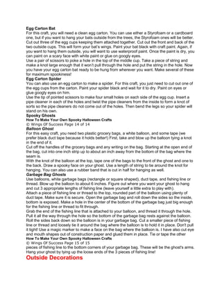 Egg Carton Bat
For this craft, you will need a clean egg carton. You can use either a Styrofoam or a cardboard
one, but if you want to hang your bats outside from the trees, the Styrofoam ones will be better.
Cut out three of the egg cups keeping them attached together. Cut out the front and back of the
two outside cups. This will form your bat’s wings. Paint your bat black with craft paint. Again, if
you want to hang them outside, you will want to use waterproof paint. Once the paint is dry, you
can paint on a scary face with white paint or glue on googly eyes.
Use a pair of scissors to poke a hole in the top of the middle cup. Take a piece of string and
make a knot large enough that it won’t pull through the hole and put the string in the hole. Now
you have your egg carton bat ready to be hung from wherever you want. Make several of these
for maximum spookiness!
Egg Carton Spider
You can also use an egg carton to make a spider. For this craft, you just need to cut out one of
the egg cups from the carton. Paint your spider black and wait for it to dry. Paint on eyes or
glue googly eyes on him.
Use the tip of pointed scissors to make four small holes on each side of the egg cup. Insert a
pipe cleaner in each of the holes and twist the pipe cleaners from the inside to form a knot of
sorts so the pipe cleaners do not come out of the holes. Then bend the legs so your spider will
stand on his own.
Spooky Ghosts
How To Make Your Own Spooky Halloween Crafts
© Wings Of Success Page 14 of 14
Balloon Ghost
For this easy craft, you need two plastic grocery bags, a white balloon, and some tape (we
prefer black duct tape because it holds better!) First, take and blow up the balloon tying a knot
in the end of it.
Cut off the handles of the grocery bags and any writing on the bag. Starting at the open end of
the bag, cut into one inch strip up to about an inch away from the bottom of the bag where the
seam is.
With the knot of the balloon at the top, tape one of the bags to the front of the ghost and one to
the back. Draw a spooky face on your ghost. Use a length of string to tie around the knot for
hanging. You can also use a rubber band that is cut in half for hanging as well.
Garbage Bag Ghosts
Use balloons, white garbage bags (rectangle or square shaped), duct tape, and fishing line or
thread. Blow up the balloon to about 6 inches. Figure out where you want your ghost to hang
and cut 3 appropriate lengths of fishing line (leave yourself a little extra to play with).
Attach a piece of fishing line or thread to the top, rounded part of the balloon using plenty of
duct tape. Make sure it is secure. Open the garbage bag and roll down the sides so the inside,
bottom is exposed. Make a hole in the center of the bottom of the garbage bag just big enough
for the fishing line or thread to fit through.
Grab the end of the fishing line that is attached to your balloon, and thread it through the hole.
Pull it all the way through the hole so the bottom of the garbage bag rests against the balloon.
Roll the sides back down so the balloon is in your garbage bag. Cut a smaller piece of fishing
line or thread and loosely tie it around the bag where the balloon is to hold it in place. Don't pull
it tight! Use a magic marker to make a face on the bag where the balloon is. I have also cut eye
and mouth shapes out of construction paper and glued them in place. Tie or tape the other
How To Make Your Own Spooky Halloween Crafts
© Wings Of Success Page 15 of 15
pieces of fishing line to the bottom corners of your garbage bag. These will be the ghost's arms.
Hang your ghost by tying up the loose ends of the 3 pieces of fishing line!
Outside Decorations
 