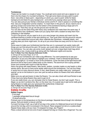 Tombstones
These can be made in a couple of ways. You could get some wood and use a jigsaw to cut
them into the shape of a rounded tombstone. Then get some black and gray paint to paint
them. Use white or black paint – depending on which you used to paint: white for black
background and black for gray background – and write funny sayings about your family.
You can also just put your family’s individual names and R.I.P. (rest in peace) or something like
that. Use your imagination and be creative. To insert them in the ground, all you need to do is
get long screws and screw them into the bottom of the tombstone leaving a large part of it
sticking out. Then they can go into the ground and not fall over.
You can also do the same thing with heavy duty cardboard and make them the same way. If
you use heavy duty cardboard, make sure you spray them with a sealant to keep them from
collapsing in wet weather.
To put in the ground, all you need to do is cut a wire hanger into pieces and insert into the
cardboard leaving a portion of the wire sticking out. Then push them into the ground to secure.
You can also experiment around with other materials like Styrofoam, moldable plastic, and
anything else you think might work. It’s all up to you since these are easy and fun to have in the
yard.
Some ways to make your tombstones look like they are in a graveyard are easily made with
things you can find around the yard. Of course, you could make a small mound of dirt in front of
the tombstone. You can also use some mulch spread out over a large black trash bag which
will provide a nice, musty smell to go along with the Halloween sights and sounds.
How To Make Your Own Spooky Halloween Crafts
© Wings Of Success Page 16 of 16
Lighting of your tombstones can make a big difference. You want passers-by to see your
graveyard, so put out a few lights to highlight your creativity. Insert a directional light fixture
(with a blue light) 8 -12 inches in front of the tombstone. Cover the back of the light fixture with
aluminum foil so that it won't reflect back on the viewers. The aluminum foil is spray painted
brown and covered with mulch to hide the fixture.
Adorn the grave with dead flowers, fake hands, spiders, monster masks on wig heads or other
spooky items. Be sure to have some spider webs around the tombstones. You can buy these
in spray form at many discount stores. In fact, dead flowers can really make your “graveyard”
special, so be on the lookout in your own yard as well as others for flowers that have withered
and died.
Make sure you get permission to take the flowers. You can also check with local florists to see
if they have any dying flowers they want to get rid of.
If you are really brave, you can dumpster dive for these flowers, but don’t get caught. This is
illegal, so we don’t condone this. But, on the down low, it’s a great way to get some really great
dying flowers to really give your graveyard the authenticity it deserves!
How To Make Your Own Spooky Halloween Crafts
© Wings Of Success Page 17 of 17
Edible Crafts
Edible Fingers
· 5 hot dogs
· 1 package refrigerated biscuit dough
· 10 sliced almonds
Preheat oven to the temperature on the biscuit package. Separate biscuit dough into individual
pieces. Roll and stretch a biscuit until flat.
Cut each hot dog in half. Lay a half of hot dog in the center of a flattened biscuit and roll dough
around the hot dog until it is enclosed in the biscuit. Place wrapped hot dot on a cookie sheet.
Repeat these steps until you have 10 wrapped hot dogs, aka "fingers".
Place a sliced almond at one end of each wrapped hot dog so it looks like a fingernail. You can
 