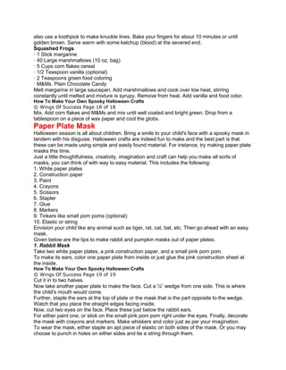 also use a toothpick to make knuckle lines. Bake your fingers for about 10 minutes or until
golden brown. Serve warm with some ketchup (blood) at the severed end.
Squashed Frogs
· 1 Stick margarine
· 40 Large marshmallows (10 oz. bag)
· 5 Cups corn flakes cereal
· 1/2 Teaspoon vanilla (optional)
· 2 Teaspoons green food coloring
· M&Ms. Plain Chocolate Candy
Melt margarine in large saucepan. Add marshmallows and cook over low heat, stirring
constantly until melted and mixture is syrupy. Remove from heat. Add vanilla and food color.
How To Make Your Own Spooky Halloween Crafts
© Wings Of Success Page 18 of 18
Mix. Add corn flakes and M&Ms and mix until well coated and bright green. Drop from a
tablespoon on a piece of wax paper and cool the globs.
Paper Plate Mask
Halloween season is all about children. Bring a smile to your child's face with a spooky mask in
tandem with his disguise. Halloween crafts are indeed fun to make and the best part is that
these can be made using simple and easily found material. For instance, try making paper plate
masks this time.
Just a little thoughtfulness, creativity, imagination and craft can help you make all sorts of
masks, you can think of with way to easy material. This includes the following:
1. White paper plates
2. Construction paper
3. Paint
4. Crayons
5. Scissors
6. Stapler
7. Glue
8. Markers
9. Tinkers like small pom poms (optional)
10. Elastic or string
Envision your child like any animal such as tiger, rat, cat, bat, etc. Then go ahead with an easy
mask.
Given below are the tips to make rabbit and pumpkin masks out of paper plates.
1. Rabbit Mask
Take two white paper plates, a pink construction paper, and a small pink pom pom.
To make its ears, color one paper plate from inside or just glue the pink construction sheet at
the inside.
How To Make Your Own Spooky Halloween Crafts
© Wings Of Success Page 19 of 19
Cut it in to two halves.
Now take another paper plate to make the face. Cut a ¼” wedge from one side. This is where
the child's mouth would come.
Further, staple the ears at the top of plate or the mask that is the part opposite to the wedge.
Watch that you place the straight edges facing inside.
Now, cut two eyes on the face. Place these just below the rabbit ears.
For either paint one, or stick on the small pink pom pom right under the eyes. Finally, decorate
the mask with crayons and markers. Make whiskers and color just as per your imagination.
To wear the mask, either staple an apt piece of elastic on both sides of the mask. Or you may
choose to punch in holes on either sides and tie a string through them.
 
