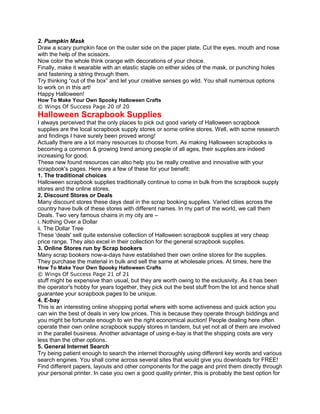 2. Pumpkin Mask
Draw a scary pumpkin face on the outer side on the paper plate. Cut the eyes, mouth and nose
with the help of the scissors.
Now color the whole think orange with decorations of your choice.
Finally, make it wearable with an elastic staple on either sides of the mask, or punching holes
and fastening a string through them.
Try thinking “out of the box” and let your creative senses go wild. You shall numerous options
to work on in this art!
Happy Halloween!
How To Make Your Own Spooky Halloween Crafts
© Wings Of Success Page 20 of 20
Halloween Scrapbook Supplies
I always perceived that the only places to pick out good variety of Halloween scrapbook
supplies are the local scrapbook supply stores or some online stores. Well, with some research
and findings I have surely been proved wrong!
Actually there are a lot many resources to choose from. As making Halloween scrapbooks is
becoming a common & growing trend among people of all ages, their supplies are indeed
increasing for good.
These new found resources can also help you be really creative and innovative with your
scrapbook's pages. Here are a few of these for your benefit:
1. The traditional choices
Halloween scrapbook supplies traditionally continue to come in bulk from the scrapbook supply
stores and the online stores.
2. Discount Stores or Deals
Many discount stores these days deal in the scrap booking supplies. Varied cities across the
country have bulk of these stores with different names. In my part of the world, we call them
Deals. Two very famous chains in my city are –
i. Nothing Over a Dollar
ii. The Dollar Tree
These 'deals' sell quite extensive collection of Halloween scrapbook supplies at very cheap
price range. They also excel in their collection for the general scrapbook supplies.
3. Online Stores run by Scrap bookers
Many scrap bookers now-a-days have established their own online stores for the supplies.
They purchase the material in bulk and sell the same at wholesale prices. At times, here the
How To Make Your Own Spooky Halloween Crafts
© Wings Of Success Page 21 of 21
stuff might be expensive than usual, but they are worth owing to the exclusivity. As it has been
the operator's hobby for years together, they pick out the best stuff from the lot and hence shall
guarantee your scrapbook pages to be unique.
4. E-bay
This is an interesting online shopping portal where with some activeness and quick action you
can win the best of deals in very low prices. This is because they operate through biddings and
you might be fortunate enough to win the right economical auction! People dealing here often
operate their own online scrapbook supply stores in tandem, but yet not all of them are involved
in the parallel business. Another advantage of using e-bay is that the shipping costs are very
less than the other options.
5. General Internet Search
Try being patient enough to search the internet thoroughly using different key words and various
search engines. You shall come across several sites that would give you downloads for FREE!
Find different papers, layouts and other components for the page and print them directly through
your personal printer. In case you own a good quality printer, this is probably the best option for
 