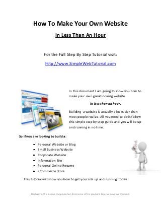 How To Make Your Own Website
In Less Than An Hour
For the Full Step By Step Tutorial visit:
http://www.SimpleWebTutorial.com

In this document I am going to show you how to
make your own great looking website
in less than an hour.
Building a website is actually a lot easier than
most people realize. All you need to do is follow
this simple step by step guide and you will be up
and running in no time.
So if you are looking to build a:
Personal Website or Blog
Small Business Website
Corporate Website
Information Site
Personal Online Resume
eCommerce Store
This tutorial will show you how to get your site up and running Today!

Disclosure: We receive compensation from some of the products & services we recommend.

 